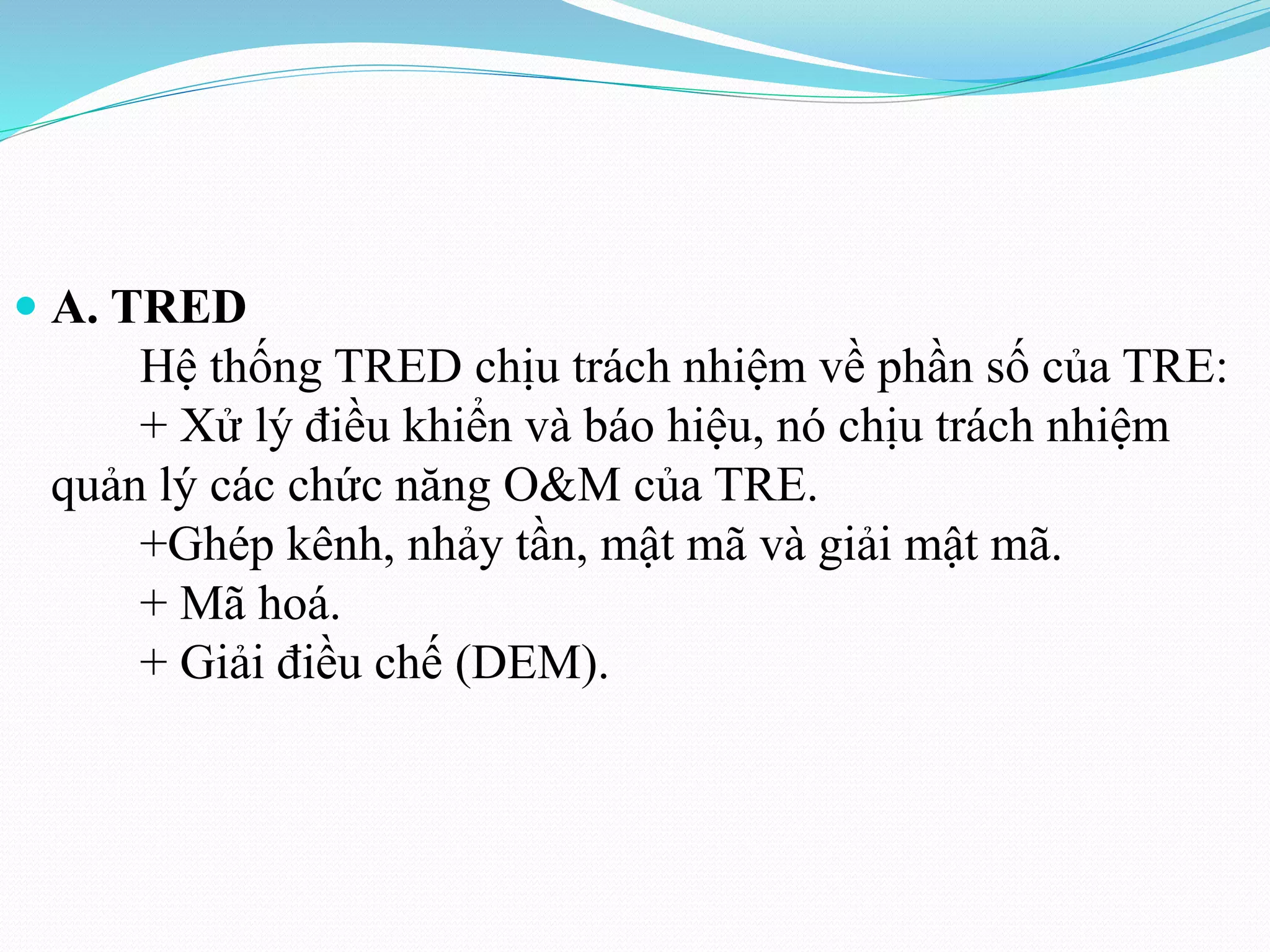  A. TRED
Hệ thống TRED chịu trách nhiệm về phần số của TRE:
+ Xử lý điều khiển và báo hiệu, nó chịu trách nhiệm
quản lý các chức năng O&M của TRE.
+Ghép kênh, nhảy tần, mật mã và giải mật mã.
+ Mã hoá.
+ Giải điều chế (DEM).
 