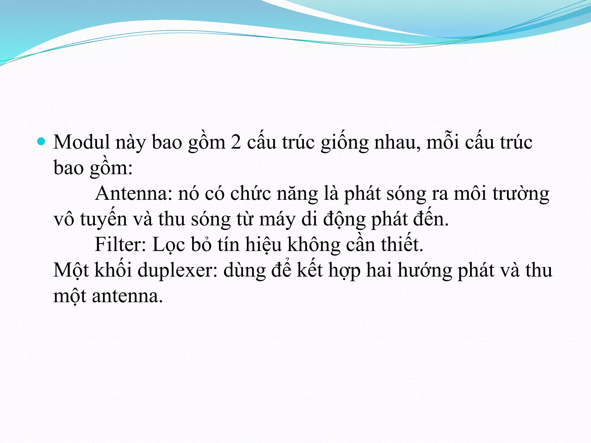  Modul này bao gồm 2 cấu trúc giống nhau, mỗi cấu trúc
bao gồm:
Antenna: nó có chức năng là phát sóng ra môi trường
vô tuyến và thu sóng từ máy di động phát đến.
Filter: Lọc bỏ tín hiệu không cần thiết.
Một khối duplexer: dùng để kết hợp hai hướng phát và thu
một antenna.
 