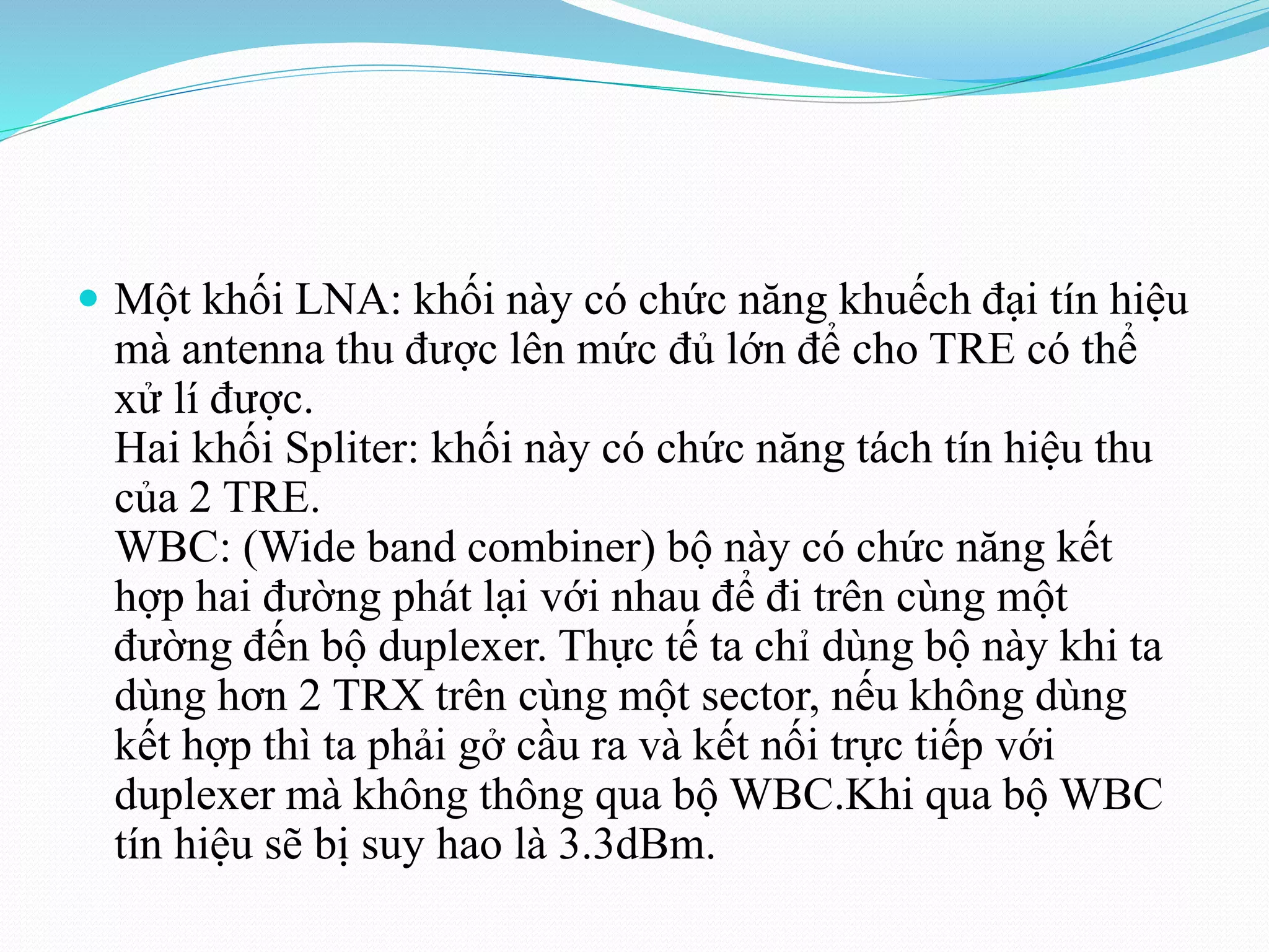  Một khối LNA: khối này có chức năng khuếch đại tín hiệu
mà antenna thu được lên mức đủ lớn để cho TRE có thể
xử lí được.
Hai khối Spliter: khối này có chức năng tách tín hiệu thu
của 2 TRE.
WBC: (Wide band combiner) bộ này có chức năng kết
hợp hai đường phát lại với nhau để đi trên cùng một
đường đến bộ duplexer. Thực tế ta chỉ dùng bộ này khi ta
dùng hơn 2 TRX trên cùng một sector, nếu không dùng
kết hợp thì ta phải gở cầu ra và kết nối trực tiếp với
duplexer mà không thông qua bộ WBC.Khi qua bộ WBC
tín hiệu sẽ bị suy hao là 3.3dBm.
 