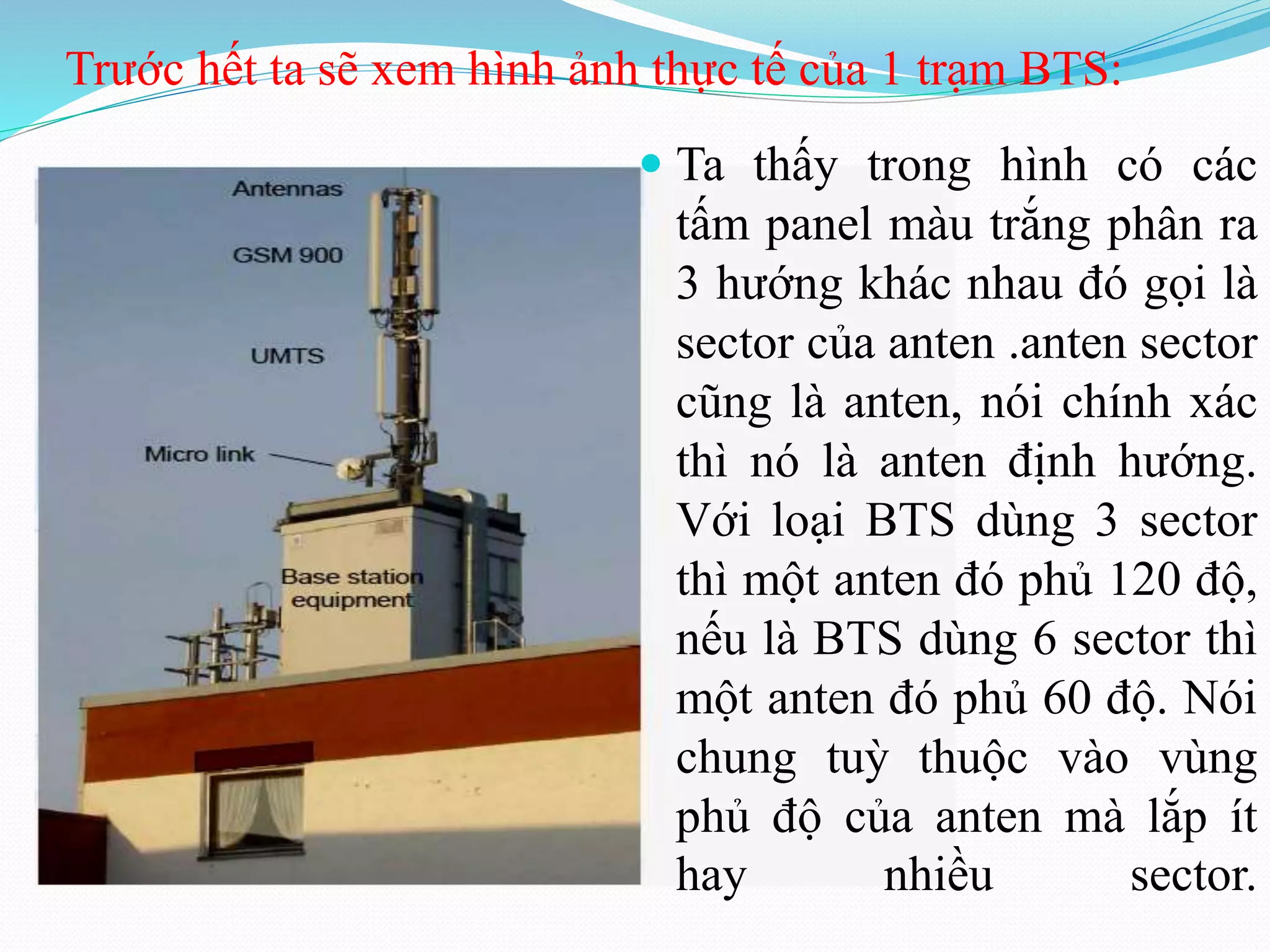 Trước hết ta sẽ xem hình ảnh thực tế của 1 trạm BTS:
 Ta thấy trong hình có các
tấm panel màu trắng phân ra
3 hướng khác nhau đó gọi là
sector của anten .anten sector
cũng là anten, nói chính xác
thì nó là anten định hướng.
Với loại BTS dùng 3 sector
thì một anten đó phủ 120 độ,
nếu là BTS dùng 6 sector thì
một anten đó phủ 60 độ. Nói
chung tuỳ thuộc vào vùng
phủ độ của anten mà lắp ít
hay nhiều sector.
 