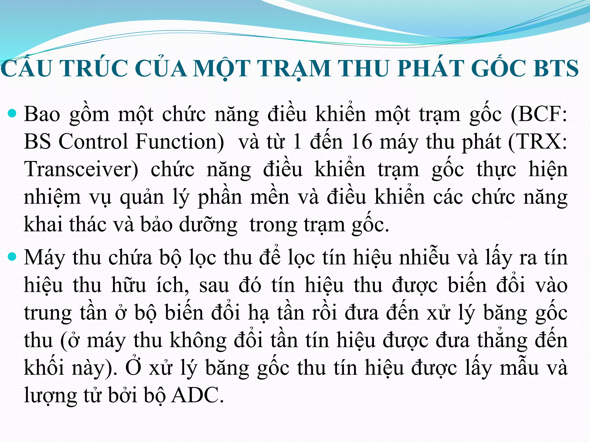 CẤU TRÚC CỦA MỘT TRẠM THU PHÁT GỐC BTS
 Bao gồm một chức năng điều khiển một trạm gốc (BCF:
BS Control Function) và từ 1 đến 16 máy thu phát (TRX:
Transceiver) chức năng điều khiển trạm gốc thực hiện
nhiệm vụ quản lý phần mền và điều khiển các chức năng
khai thác và bảo dưỡng trong trạm gốc.
 Máy thu chứa bộ lọc thu để lọc tín hiệu nhiễu và lấy ra tín
hiệu thu hữu ích, sau đó tín hiệu thu được biến đổi vào
trung tần ở bộ biến đổi hạ tần rồi đưa đến xử lý băng gốc
thu (ở máy thu không đổi tần tín hiệu được đưa thẳng đến
khối này). Ở xử lý băng gốc thu tín hiệu được lấy mẫu và
lượng tử bởi bộ ADC.
 