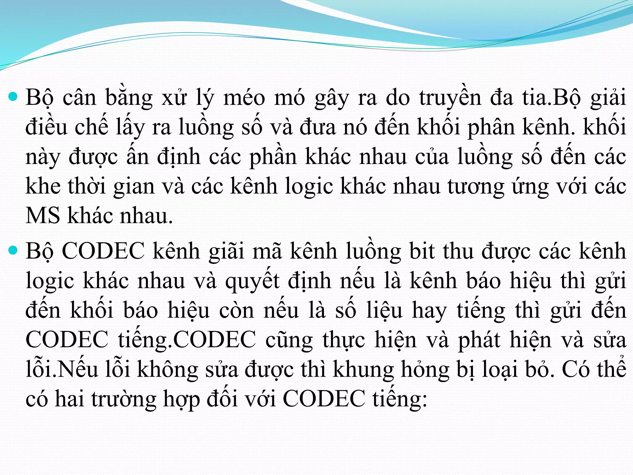  Bộ cân bằng xử lý méo mó gây ra do truyền đa tia.Bộ giải
điều chế lấy ra luồng số và đưa nó đến khối phân kênh. khối
này được ấn định các phần khác nhau của luồng số đến các
khe thời gian và các kênh logic khác nhau tương ứng với các
MS khác nhau.
 Bộ CODEC kênh giãi mã kênh luồng bit thu được các kênh
logic khác nhau và quyết định nếu là kênh báo hiệu thì gửi
đến khối báo hiệu còn nếu là số liệu hay tiếng thì gửi đến
CODEC tiếng.CODEC cũng thực hiện và phát hiện và sửa
lỗi.Nếu lỗi không sửa được thì khung hỏng bị loại bỏ. Có thể
có hai trường hợp đối với CODEC tiếng:
 