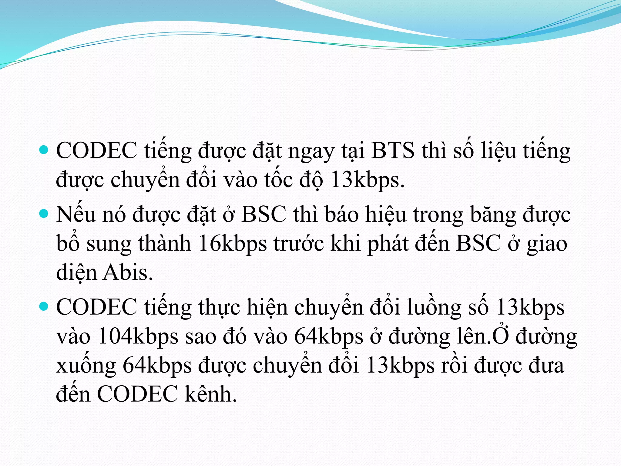  CODEC tiếng được đặt ngay tại BTS thì số liệu tiếng
được chuyển đổi vào tốc độ 13kbps.
 Nếu nó được đặt ở BSC thì báo hiệu trong băng được
bổ sung thành 16kbps trước khi phát đến BSC ở giao
diện Abis.
 CODEC tiếng thực hiện chuyển đổi luồng số 13kbps
vào 104kbps sao đó vào 64kbps ở đường lên.Ở đường
xuống 64kbps được chuyển đổi 13kbps rồi được đưa
đến CODEC kênh.
 