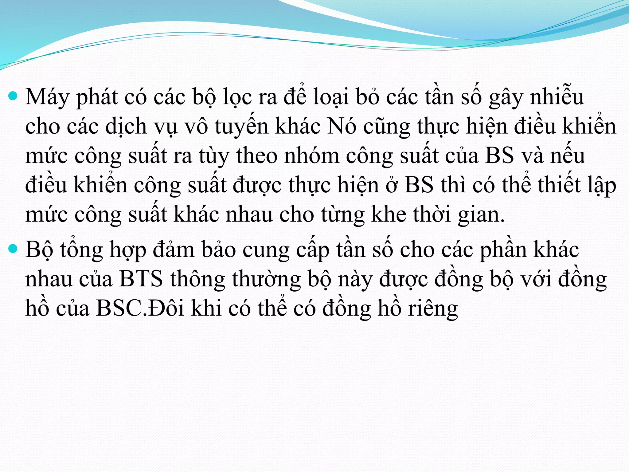  Máy phát có các bộ lọc ra để loại bỏ các tần số gây nhiễu
cho các dịch vụ vô tuyến khác Nó cũng thực hiện điều khiển
mức công suất ra tùy theo nhóm công suất của BS và nếu
điều khiển công suất được thực hiện ở BS thì có thể thiết lập
mức công suất khác nhau cho từng khe thời gian.
 Bộ tổng hợp đảm bảo cung cấp tần số cho các phần khác
nhau của BTS thông thường bộ này được đồng bộ với đồng
hồ của BSC.Đôi khi có thể có đồng hồ riêng
 