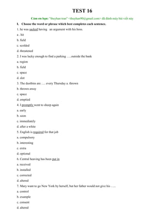 TEST 16
Cảm ơn bạn: "thuyhan tran" <thuyhan90@gmail.com> đã đánh máy bài viết này
I. Choose the word or phrase which best completes each sentence.
1. he was sacked having an argument with his boss.
a . hit
b. field
c. scolded
d. threatened
2. I was lucky enough to find a parking …..outside the bank
a. region
b. field
c. space
d. slot
3. The dustbins are …. every Thursday a. thrown
b. thrown away
c. space
d. emptied
4. I promptly went to sheep again
a. early
b. soon
c. immediately
d. after a white
5. English is required for that job
a. compulsory
b. interesting
c. extra
d. optional
6. Central heaving has been put in
a. received
b. installed
c. corrected
d. altered
7. Mary want to go New York by herself, but her father would not give his …..
a. control
b. example
c. consent
d. altered
 