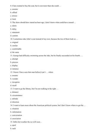 8. Clara wanted to buy the coat, but it cost more than she could …
a. assume
b. afford
c. arouse
d. limit
9. The show should have stared an huor ago, I don’t know what could have caused …
a. alarm
b. delay
c. statement
d. custom
10. I sometimes take John’s coat instead of my own, because the two of them look so …
a. original
b. similar
c. comfortable
d. the same
11. George had difficulty swimming across the lake, but he finally succeeded on his fourth…..
a. attempt
b. process
c. display
d. instance
12. I know I have seen that man before,I can’t … where
a. assume
b. wonder
c. recognize
d. recall
13. I want to go the library, but I’m not walking in the right …
a. distance
b. circumstance
c. attitude
d. direction
14. I want to learn more about tha American political system, but I don’t know where to get the …
a. situation
b. information
c. conversation
d. association
15. Inthis hot weather the ice will soon…
a. spoil
b. melt
 