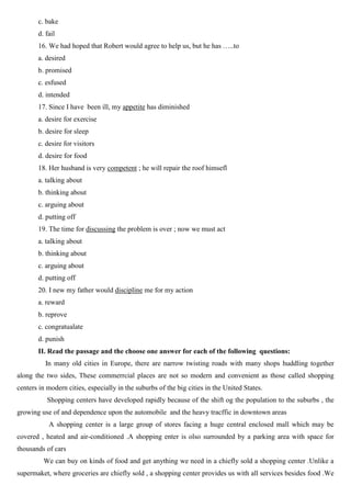 c. bake
d. fail
16. We had hoped that Robert would agree to help us, but he has …..to
a. desired
b. promised
c. esfused
d. intended
17. Since I have been ill, my appetite has diminished
a. desire for exercise
b. desire for sleep
c. desire for visitors
d. desire for food
18. Her husband is very competent ; he will repair the roof himsefl
a. talking about
b. thinking about
c. arguing about
d. putting off
19. The time for discussing the problem is over ; now we must act
a. talking about
b. thinking about
c. arguing about
d. putting off
20. I new my father would discipline me for my action
a. reward
b. reprove
c. congratualate
d. punish
II. Read the passage and the choose one answer for each of the following questions:
In many old cities in Europe, there are narrow twisting roads with many shops huddling together
along the two sides, These commerrcial places are not so modern and convenient as those called shopping
centers in modern cities, especially in the suburbs of the big cities in the United States.
Shopping centers have developed rapidly because of the shift og the population to the suburbs , the
growing use of and dependence upon the automobile and the heavy tracffic in downtown areas
A shopping center is a large group of stores facing a huge central enclosed mall which may be
covered , heated and air-conditioned .A shopping enter is olso surrounded by a parking area with space for
thousands of cars
We can buy on kinds of food and get anything we need in a chiefly sold a shopping center .Unlike a
supermaket, where groceries are chiefly sold , a shopping center provides us with all services besides food .We
 