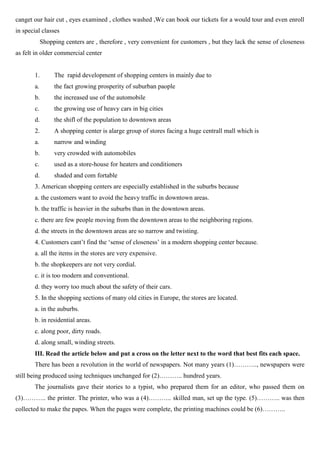 canget our hair cut , eyes examined , clothes washed ,We can book our tickets for a would tour and even enroll
in special classes
Shopping centers are , therefore , very convenient for customers , but they lack the sense of closeness
as felt in older commercial center
1. The rapid development of shopping centers in mainly due to
a. the fact growing prosperity of suburban paople
b. the increased use of the automobile
c. the growing use of heavy cars in big cities
d. the shifl of the population to downtown areas
2. A shopping center is alarge group of stores facing a huge centrall mall which is
a. narrow and winding
b. very crowded with automobiles
c. used as a store-house for heaters and conditioners
d. shaded and com fortable
3. American shopping centers are especially established in the suburbs because
a. the customers want to avoid the heavy traffic in downtown areas.
b. the traffic is heavier in the suburbs than in the downtown areas.
c. there are few people moving from the downtown areas to the neighboring regions.
d. the streets in the downtown areas are so narrow and twisting.
4. Customers cant’t find the ‘sense of closeness’ in a modern shopping center because.
a. all the items in the stores are very expensive.
b. the shopkeepers are not very cordial.
c. it is too modern and conventional.
d. they worry too much about the safety of their cars.
5. In the shopping sections of many old cities in Europe, the stores are located.
a. in the auburbs.
b. in residential areas.
c. along poor, dirty roads.
d. along small, winding streets.
III. Read the article below and put a cross on the letter next to the word that best fits each space.
There has been a revolution in the world of newspapers. Not many years (1)……….., newspapers were
still being produced using techniques unchanged for (2)……….. hundred years.
The journalists gave their stories to a typist, who prepared them for an editor, who passed them on
(3)……….. the printer. The printer, who was a (4)……….. skilled man, set up the type. (5)……….. was then
collected to make the papes. When the pages were complete, the printing machines could be (6)………..
 