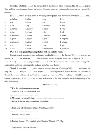 Nowadays what (7)………..? the journalists type their stories into a computer. The (8)……….. checks
their spelling, plans the page, shapes the articles. When the pages are ready, another computer may control the
printing.
(9)………..can be no doubt about it, producing a newspapers is an entinely different (10)……….. now.
1 a. before b. after c. ago d. yet
2 a. a b. some c. an d. over
3 a. to b. by a. through d. with
4 a. hardly b. mostly c. partly d. very
5 a. they b. which c. this d. all
6 a. switched b. started c. stopped d. moved
7 a. gives b. occurs c. goes d. happens
8 a. computer b. editor c. typist d. printer
9 a. it b. there c. you d. we
10 a. skill b. work c. management d. busuness
IV. Fill in each gap in the passage below with one suitable word.
In questions of preserving peace and saving mankind (1)……….. the threat of (2)……….. war, let one
remain (3)……….. or stand (4)……….. This concerns all and everyone. Each state is large or (5)………..,
socialist or (6)……….., has an important (7)……….. to make. Every responsible political party, every public
organization and every person can also make an important contribution.
No task is more (8)……….., more noble or humane than that of uniting all (9)……….. to achieve this
lofty (10)……….. This (11)……….. must be (12)……….. by our generation, not shifted onto the shoulders of
those (13)……….. will succeed us. This is the imperative of our time. This, I would say, is the (14)……….. of
historic responsibility (15)……….. our decision and actions in the time remaining until the beginning of the
third millennium.
Mikhail Gorbachev
V.Use the words to make sentences.
1. None/ us took/ holiday besides Tom.
………………………………………
2. Mr. Jones/ cut himself/ shave. ………………………………………
3. Please advise us/ soon/ goods have/ dispatched.
………………………………………
4. I see/ your advertisement/ today’s “Cambridge News”
………………………………………
5. I neither/ smoke/ drink.
………………………………………
6. I arrive/ Monday 4th
/ expected/ return/ London/ Thursday/ 7th
July.
………………………………………
7. No problem/ harder/ solve/ one.
 