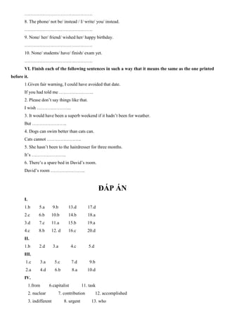 ………………………………………
8. The phone/ not be/ instead / I/ write/ you/ instead.
………………………………………
9. None/ her/ friend/ wished her/ happy birthday.
………………………………………
10. None/ students/ have/ finish/ exam yet.
………………………………………
VI. Finish each of the following sentences in such a way that it means the same as the one printed
before it.
1.Given fair warning, I could have avoided that date.
If you had told me …………………..
2. Please don’t say things like that.
I wish …………………..
3. It would have been a superb weekend if it hadn’t been for weather.
But …………………..
4. Dogs can swim better than cats can.
Cats cannot …………………..
5. She hasn’t been to the hairdresser for three months.
It’s …………………..
6. There’s a spare bed in David’s room.
David’s room …………………..
ĐÁP ÁN
I.
1.b 5.a 9.b 13.d 17.d
2.c 6.b 10.b 14.b 18.a
3.d 7.c 11.a 15.b 19.a
4.c 8.b 12. d 16.c 20.d
II.
1.b 2.d 3.a 4.c 5.d
III.
1.c 3.a 5.c 7.d 9.b
2.a 4.d 6.b 8.a 10.d
IV.
1.from 6.capitalist 11. task
2. nuclear 7. contribution 12. accomplished
3. indifferent 8. urgent 13. who
 