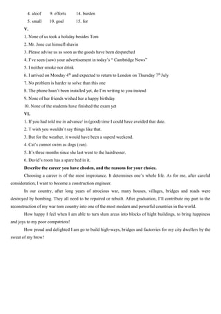 4. aloof 9. efforts 14. burden
5. small 10. goal 15. for
V.
1. None of us took a holiday besides Tom
2. Mr. Jone cut himsefl shavin
3. Please advise us as soon as the goods have been despatched
4. I’ve seen (saw) your advertisement in today’s “ Cambridge News”
5. I neither smoke nor drink
6. I arrived on Monday 4th
and expected to return to London on Thursday 7th
July
7. No problem is harder to solve than this one
8. The phone hasn’t been installed yet, do I’m writing to you instead
9. None of her friends wished her a happy birthday
10. None of the students have finished the exam yet
VI.
1. If you had told me in advance/ in (good) time I could have avoided that date.
2. T wish you wouldn’t say things like that.
3. But for the weather, it would have been a superd weekend.
4. Cat’s cannot swim as dogs (can).
5. It’s three months since she last went to the hairdresser.
6. David’s room has a spare bed in it.
Describe the career you have choden, and the reasons for your choice.
Choosing a career is of the most improtance. It determines one’s whole life. As for me, after careful
consideration, I want to become a construction engineer.
In our country, after long years of atrocious war, many houses, villages, bridges and roads were
destroyed by bombing. They all need to be repaired or rebuilt. After graduation, I’ll contribute my part to the
reconstruction of my war torn country into one of the most modern and powerful countries in the world.
How happy I feel when I am able to turn slum areas into blocks of hight buildings, to bring happiness
and joys to my poor compatriots!
How proud and delighted I am go to build high-ways, bridges and factorries for my city dwellers by the
sweat of my brow!
 