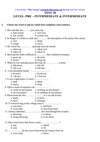 Cảm ơn bạn: "Thu Vuong" vuongthu90@gmail.com đã đánh máy bài viết này
TEST 18
LEVEL: PRE – INTERMEDIATE & INTERMEDIATE
I. Choose the word or phrase which best completes each sentence.
1. She said that she……….you some day.
a. had visited c. will visit
b. has visited d. would visit
2. In Prague it’s better to walk and………… the atmosphere of the pretty little streets.
a. feel c. think
b. tough d. move
3. Mr. Jones has…………… painting since he retired.
a. taken up c. taken over
b. taken of d. taken in
4. Most parents find it difficult to ………… their children nowadays.
a. grow up c. develop
b. foster d. bring up
5. When he was running across the road, he …………….a stone.
a. fell down c. fell off
b. fell over d. fell into
6. “I am absolutely broke”…………………….
a. So am I c. So do too
b. I do too d. I feel too
7. It was a light plane. It wasn’t………………
a. dark c. black
b. heavy d. deep
8. Often a team of engineers are………………
a. work on one project c. working on one project
b. on one project d. to working on one project
9. Please keep the fire………………….. It’s so cold in here.
a. burns c. to burn
b. burn d. burning
10. I’ve been living in this village since I…………………..
a. was born c. had born
b. were born d. have been born
11. Tommy admitted………………… the rock through the window.
a. throwing c. to throw
b. being throwing d. to be throw
12. How much dows that Swiss watch……………………?
a. pay c. spend
b. cost d. fix
13. ………………he has never borrowed any money from me.
a. Last week c. Since
 