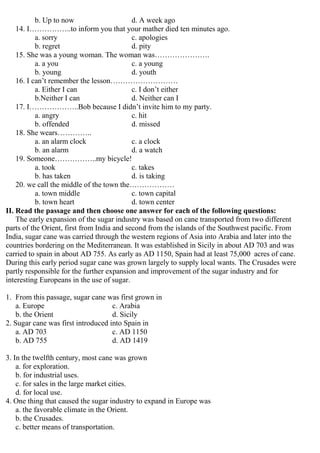 b. Up to now d. A week ago
14. I……………..to inform you that your mather died ten minutes ago.
a. sorry c. apologies
b. regret d. pity
15. She was a young woman. The woman was………………….
a. a you c. a young
b. young d. youth
16. I can’t remember the lesson………………………
a. Either I can c. I don’t either
b.Neither I can d. Neither can I
17. I………………..Bob because I didn’t invite him to my party.
a. angry c. hit
b. offended d. missed
18. She wears…………..
a. an alarm clock c. a clock
b. an alarm d. a watch
19. Someone……………..my bicycle!
a. took c. takes
b. has taken d. is taking
20. we call the middle of the town the………………
a. town middle c. town capital
b. town heart d. town center
II. Read the passage and then choose one answer for each of the following questions:
The early expansion of the sugar industry was based on cane transported from two different
parts of the Orient, first from India and second from the islands of the Southwest pacific. From
India, sugar cane was carried through the western regions of Asia into Arabia and later into the
countries bordering on the Mediterranean. It was established in Sicily in about AD 703 and was
carried to spain in about AD 755. As early as AD 1150, Spain had at least 75,000 acres of cane.
During this early period sugar cane was grown largely to supply local wants. The Crusades were
partly responsible for the further expansion and improvement of the sugar industry and for
interesting Europeans in the use of sugar.
1. From this passage, sugar cane was first grown in
a. Europe c. Arabia
b. the Orient d. Sicily
2. Sugar cane was first introduced into Spain in
a. AD 703 c. AD 1150
b. AD 755 d. AD 1419
3. In the twelfth century, most cane was grown
a. for exploration.
b. for industrial uses.
c. for sales in the large market cities.
d. for local use.
4. One thing that caused the sugar industry to expand in Europe was
a. the favorable climate in the Orient.
b. the Crusades.
c. better means of transportation.
 