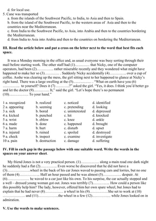 d. for local use.
5. Cane was transported
a. from the islands of the Southwest Pacific, to India, to Asia and then to Spain.
b. from the island of the Southwest Pacific, to the western areas of Asia and then to the
countries near the Mediterranean.
c. from India to the Southwest Pacific, to Asia, into Arabia and then to the countries bordering
the Mediterranean.
d. from India to Asia into Arabia and then to the countries on bordering the Mediterranean.
III. Read the article below and put a cross on the letter next to the word that best fits each
space.
It was a Monday morning in the office and, as usual everyone was busy sorting through their
mail before starting work. The other staff had (1)………… that Nicky, one of the computer
operators, had been (2)………….. rather miserable recently and they wondered what might have
happened to make her so (3)………… . Suddenly Nicky accidentally (4)………….. over a cup of
coffee. Asshe was clearing up the mess, the girl sitting next to her happened to glance at Nicky’s
right hand. There was a large swelling at the (5)…………… . “What on earth have you (6)
………….. to yourself? Does it (7) ………..?” asked the girl. “Yes, it does. I think you’d better go
and let the doctor (9)…………. It,” said the girl. “Let’s hope there’s no permanent
(10)……………. To your hand.”
1 a. recognized b. realized c. noticed d. identified
2 a. appearing b. seeming c. pretending d. looking
3 a. sick b. bored c. uninterested d. depressed
4 a. kicked b. punched c. hit d. knocked
5 a. wrist b. eblow c. knee d. ankle
6 a. made b. done c. happened d. brought
7 a. harm b. hurt c. disturb d. upset
8 a. injured b. ruined c. spoiled d. destroyed
9 a. check b. inspect c. examine d. investigate
10 a. pain b. destruction c. damage d. suffering
IV. Fill in each gap in the passage below with one suitable word. Write the words in the
spaces on your answer sheet.
My friend Jones is not a very practical person. (1)…………… along a main road one dark night
he suddenly had a flat (2)………….. Even worse he discovered that he did not have a
(3)……………….wheel in the back of his car Jones waved to passing cars and lorries, but no one
of them (4)…………….. Half an hour passed and he was almost (5)…………… despair. At
(6)……………… he waved to a car just like his own. To his surprise, the car actually stopped and
a well – dressed young woman got out. Jones was terribly (7)………….. How could a person like
this possibly help him? The lady, however, offered him her own spare wheel, but Jones had to
explain that he had never (8)…………… a wheel in his (9)……………She set to work at (10)
……………… and (11)……………..the wheel in a few (12)…………… while Jones looked on in
admiration.
V. Use the words to make sentences.
 