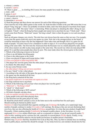 a. release c. contain
b. reveal d. captive
19. There is great ____ in climbing Mr.Everest, but many people have made the attempt.
a. trial c. drill
b. pause d. peril
20. His parents are trying to ______ him to get married.
a. cause c. deserve
b. determine d. persuade
II. Read the passage and then choose one answer for each of the following questions:
Chess must be one of the oldest games in the world. An Arab traveller in India in the year 900 wrote that it was
played “long, long ago”. Chess was probably invented in India, and it has been played everywhere from Japan
to Europe since 1400. The name “chess” is interesting. When one player is attacking the other’s King, he says
in English, “Check”; when the King has been caught and cannot move anywhere he says “Check mate”. These
words come from Persian. “Shah mat” means” the king is dead”, that is when the game is over and one player
has won.
Such an old game changes very slowly. The ruler have not always been the same as they are now. For example,
at one time the queen could only move one square at a time. Now she is the strongest piece on the board. It
would be interesting to know why this has happened! Chess takes time and thought, but it is a game for all
kinds of people. You don’t have to be a champion in order to enjoy it. It is not always played by two people
sitting at the same table. The first time the Americans beat the Russians was in a match played by radio. Some
of the chess masters are able to play many people at the same time. The record was when one man played 400
games! It is said that some people play chess by post. This must make chess the slowest game in the world.
1. Which of the following is known to be true?
a. Chess is an old Indian travelling game
b. Chess is the oldest game in the world
c. Chess was played in Japan and Europe before 1400
d. Chess was played in India long before 900
2. One player has won the game when the other player’s King can not move anywhere.
a. he attacks the other player’s King
b. he says some Persian words
c. the other player’s King can not move anywhere
d. he says “check” to the r other player
3. According to the old rules of the game the queen could move no more than one square at a time.
a. the queen was the attacked all the time
b. the King had to attacked all the time
c. the queen could move no more than one square at a time
d. the king could not move anywhere
4. Which of the following will you hear when one player has won the game?
a. “Shah mat” c. “the King is dead”
b. “check” d. “check mate”
5. Which of the following is NOT correct?
a. All kinds of people can play chess.
b. only two people can play chess sitting at the same table.
c. Some people write each other playing chess.
d. The Russians lost the game player by radio.
III. Read the article below and put a cross on the letter next to the word that best fits each space.
Should smoking be banned in public laces?
Statistics (1) show beyond doubt that cigarette smoking can (2) damage the health, yet a surprisingly large
number of people continue to smoke (3) in spite of all warnings. By doing so they are not just shortening their
own lives, they are also affecting the health of (4) those around them. It is time that non-smokers fought bach!
Personally, I think smoking should (5) definitely be banned in public places. In the first place, it is very
unpleasant (6) to sit in a smoke-filled room, such as a restaurant or cinema, if you do not yourself smoke (7)
added to this, smoking can be a serious fire risk, especially in crowed places (8) like discos. Finally, in my
opinion, nobody should be asked to risk his heath just because of another person’s bad habits.
Smokers may (9) protest that they should be free to do as they like. They say that we already have no-smoking
areas in public places, and that this should be enough. To my mind, however, non-smokers should also be free
 