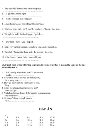 1. She/ secretly/ burned/ the letter/ fireplace
………………………………………………..
2. I’ll get him/ phone right.
……………………………………………….
3. I work/ contract/ this company.
………………………………………………
4. John should/ gone/ post office/ this morning.
……………………………………………….
5. The beat time/ call / be/ 6 p.m/ I / be always / home / that time.
…………………………………………….
6. Though he had / finished / paper / go/ sleep.
……………………………………………
7. I am / look / meet / you / airport.
…………………………………………….
8. She / very selfish woman / somehow you can’t / liking her.
……………………………………………
9. Turn left / Woodside Road and / the second / the right.
……………………………………………….
10.If she / seen / movie / she / have told you.
……………………………………………
VI. Finish each of the following sentences in such a way that it means the same as the one
printed before it.
1. I don’t really want them, but I’ll have them.
I might………………………….
2. He wishes he had invited her to his party.
He is sorry now……………..
3. They go out when the sun begins to rise.
They ……………………………
4. Is this the cheapest carpet you’ve got?
Have you got…………………
5. Nickel and silver do not differ greatly in appearance.
The difference…………………..
6. He doesn’t have enough money.
He’s …………………………….
ĐÁP ÁN
I.
1. d 5. b 9.d 13. b 17. b
2.a 6.a 10. a 14. b 18. d
3. a 7. b 11. a 15. b 19. b
4. d 8. c 12. b 16. d 20. d
 