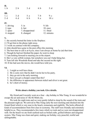II.
1. b 2. b 3. d 4. b 5. d
III.
1. c 3. d 5. a 7. b 9. c
2. d 4. d 6. b 8. a 10. c
IV.
1. driving 5. in 9. life
2. type 6. last 10. once
3. spare 7. disappointed 11. fitted
4. stopped 8. changed 12. minutes
V.
1. she secretly burned the letter in the fireplace.
2. I’ll get him to the phone right away.
3. I work on contract with this company.
4. John should have gone to the post office this morning
5. The best time to call is at 6 p.m, since I am always at home by (at) that time
6. Though he had not finished the paper, he went to sleep
7. I am looking forward to meeting you at the airport.
8. She’s a very selfish woman, but somehow you can’t help liking her.
9. Turn left into Woodside Road and take the second on the right.
10. If she had seen the movie, she would have told you.
VI.
1. I might as well have them
2. He is sorry now that he didn’t invite her to his party.
3. they go out in the early morning
4. have you got a cheaper carpet than this?
5. the difference in appearance between nickel and silver is not great.
6. he’s short of money.
Write about a holiday you took. Give details.
My friend and I recently went on a four – day holiday to Nha Trang. It was wonderful to
escape the air and noise of Ho Hi Minh city.
We took the night train and we were gently lulled to sleep by the sound of the train and
the pleasant night air. We arrived in Nha Trang early the next morning and checked into the
Grand Hotel which is very near to the beach, restaurants and nightlife. The hotle offered all
kinds of accommodation from first class to economy. The staff were friendly and extremely
helpful to us. They recommended a few tours which we took and we were not disappointed
with. On the beach we ate fresh seafood such as boiled crabs, grilled lobsters and sanguine
oysters. Nha Trang was clean and quiet, making our holiday very peaceful, restful and
unforgettable.
 