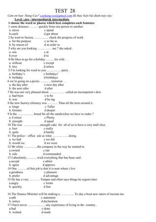 TEST 28
Cảm ơn bạn: Hang Cao" caohang.vcu@gmail.com đã thực hiện bài đánh máy này:
Level : pre - intermediate& intermediate
1 choose the word or pharse which best completes each Sentence
1 some diseases……… quickly from one person to another.
a. move c spead
b.catch d get about
2 he went to factory ………….. check the progress of work
a. for the purpose c so far as
b. by reason of d in order to
3 why are you looking ………….. me ? she asked .
a. one c at
b.over d to
4 He likes to go for a holiday …….. his wife .
a. without c except
b. less d unless
5 I’m looking for ward to you ………….. party .
a. birthday’s c birthdays’
b. birthday d birthdays
6 we’re going on a picnic ………. tomorow .
a. the day after c next day after
b. the next after d after
7 He was not very pleased about …………… called an incompetent i diot.
a. had been c to be
b. was d be ing
8 the new factory chimney was ………. Than all the trees around it .
a. longe c Taller
b. Greater d deeper
9 Is the …………….bread for all the sandwiches we have to make ?
a. Correct c Plenty
b. enought d equal
10 The was …………….enought cake for all of us to have a very mall slice.
a. Just c really
b. quite d hardly
11 The police – office ask us what …………….doing.
a. we had c we did
b. would we d we were
12 Mr white ………….the company in the way he wanted to.
a.owned c ran
b. rule d commanded
13 I absolutely………..wich everything that has been said .
a.accept c admit
b. agree d approve
14 One ………of this job is that it is near where i live
a.goodness c pleasure
b. prefer d advantage
15 He has a very ………. Temper and often says things he regrets later.
a.angry c wram
b. quickly d fast
16 The finance Minister will be making a …………. To day a bout new raters of income tax.
a.talk c statement
b. notice d declaration
17 I have never …………….. any experience of living in the country .
a.had c done
b. wished d made
 