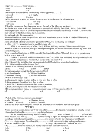 18 pari lies …………. The river seine .
a.over c next
b.one d at
19 Could you please tell me if you have any elictric typewrites ………? .
a.in stock c in supply
b.in order d in store
20 She was unable to warm her mother that she would be late because the telephone was ……… .
a.out of work c off duty
b.off work d uot of odder
II Read the passage and then choose one answer for each of the following questions:
An eliction year is one in wich all four numbers are evenly divisible by four (1944,1948 ect .) sice 1840,
america presidents elected in years ending in zero have been destined to die in office. William H.Harrison, the
man who servel the shortest term, die of pneumonia
Several week after his inauguration.
Abraham lincoln was on of four presidents who were assassinated.he was elected in 1860 and his untimely
death came just five years later.
James a Garfield, a former Union army general from Ohio, was short during his first year
In office (1881) by a man to whom he wouldn’t give a job.
While in his second term of office (1901), William Mckinley, another Ohioan, attended the pan
American exposition at Buffalo, new york.During the reception, he was assassinated while shaking hands with
some of the guests.
Three years after his election in 1920 warren G, Harding died in office .Althoungh it was never proved,many
believe he was poisoned .
Franklin D Roosevelt had been eclected four time (1932,1936,1940 and 1944), the only man to serve so
long a term.He had contracted polio in 1921 and die of the illness in 1945 .
John F Kennedy,the last of the line was assassinated in 1963 only three years after his eliction.
Will 1980’s candidate suffer the same fate ?
1 Which of the following was not an election year ?
a,1960 b,1930 c,1888 d,1824
2 which presidedent served the shortest term in office ?
a, Abraham lincoln b, William Mckinley
c, warren G, Harding d,William H harrison
3 Which of following is true ?
a, all presidents elected in years ending in zero have died in office .
b, Only presidents from Ohio have died in office.
c, Franklin D .Roosevelt complated four terms as president .
d, Four American presidents have been assassinated
4 How many presidents elected in years ending in zero sice 1840 have died in office ?
a,7 b,5 c,4 d,3
5 Which of the following was not assassinated ?
a, John F Kennedy c, Abraham lincoln
b, Franklin D Roosevelt d,Jame A, Grarfield
III Read the article below and put a cross on the letter next to the word that best fist each space
WATER
Warter is our life source .it make up 70 per cent ,of (1)…………. Bodies,and average person actually spends
18 months of his life (2) ………………… the bath of shower.
But we are only now leaning how to look (3) ………………water .Acis rain (4)..................polluted with
waste products .It is now (5)……………..expensive to try to repair the damage which has been done .We have
some hope for the future,though,(6)……………….new sources of water have been discovered.People
(7)………….in the sahara Derert have (8) ……………….fish swimming in deep underground streams.
Scientists also bilieve (9)…………………… is a huge lake underneath London.If we have
(10)…………… from our mistakes,we will try keep the new areas of water clean.
1a,the b their c our d these
2a in b to c on d at
 