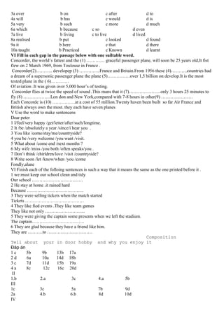 3a over b on c after d to
4a will b has c would d is
5a very b such c more d much
6a which b because c so d even
7a live b living c to live d lived
8a realised b put c looked d found
9a it b here c that d there
10a taught b Practiced c Known d learnt
VI Fill in each gap in the passage below with one suiltable word.
Concorder, the world’s fattest and the (1) ………… graceful passenger plane, will soon be 25 years old,It fist
flew on 2 March 1969, from Toulouse in France .
Concorder(2)……….. developep (3) …………..France and Britain.From 1956 these (4)………..countries had
a dream of a supersonic passenger plane the plane (5)……………over 1,5 billion on develop.It is the most
tested plane in the ( 6)…………
Of aviation .It was given over 5,000 hour’s of testing.
Concorder flies at twice the speed of sound .This mans that it (7)…………………only 3 hours 25 minutes to
fly (8) ………………Lon don and New York,compared with 7-8 hours in other(9) …………………
Each Concorde is (10) ……………at a cost of 55 million.Twenty haven been built so far Air France and
British always own the most. they each have seven planes
V Use the word to make sentencens
Dear peter
1 I/feel/very happy /get/letter/after/such/longtime.
2 It /be /absolutely a year /since/i hear you .
3 You like /come/stay/me/countryside?
4 you be /very welcome /you want /visit.
5 What about /come end /next months ?
6 My wife /miss /you both /often speaks/you .
7 Don’t think /chirldren/love /visit /countryside?
8 Write soon /let /know/when /you /come
Fondly,alane
VI Finish each of the folloing sentences is such a way that it means the same as the one printed before it .
1 we must keep our school clean and tidy
Our school …………………………….
2 He stay at home .it rained hard
Because ………………………………..
3 They were selling tickets when the match started
Tickets …………………………………
4 They like fied events .They like team games
They like not only ……………………...
5 They were giving the captain some presents when we left the stadium.
The captain……………………………..
6 They are glad because they have a friend like him.
They are ……….to …………………………
Composition
Tell about your in door hobby and why you enjoy it
Đáp án
1 c 5b 9b 13b 17a
2 d 6a 10a 14d 18b
3 c 7d 11d 15b 19a
4 a 8c 12c 16c 20d
II
1.b 2.a 3c 4.a 5b
III
1c 3c 5a 7b 9d
2a 4.b 6.b 8d 10d
IV
 