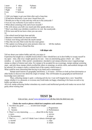 1 most 5 takes 9 planes
2 Science 6 only 10 sold
3 flight 7 both
4 was 8 between
V
1 I fell very happy to get your letter after such a long time
2 If had been absolutely a year since i heard from you .
3 Would you to like to come and stay with me in the contryside ?
4 You are very wellcome if you want to visit me .
5 What about comming at the end of next mounth ?
6 My wife misses you both very much and often speaks about you .
7 Don’t you think your chirldren would love to visit the countryside .
8 Write soon and let me know when you can come
VI
1 Our school must be kept clean and tidy
2 Because it rained hard ,he stayed at home
3 Tickets were being sold when the macht started
4 They like not only filed events but also team games
5 The captain was being given some prensets when we left the stadium.
6 they are glad to have a friend like him
Viết đoạn văn
Tell me about your indoor hobby and why you enjoy it
Experience has taught me a valuable lesson,which is that i should have an in door hobby to occupy myself in
my spare – time, othe wise i might spend my lei sure – time on entertaining games which are either
mindless or wasteful. After careful consideration i decided to sart stamp collection since i regard postage
stamps as object of interest and value .For stamps to be accepted for use as postage, stamps undergo screening
steps , and only those stamps which excelled the others in meanings ,in artistic skills, and aesthetic designs will
be selected .So a stamp is really a cultural trait of the country which issues it .
What could be more interesting than having in my hand such a masterpiece?
Stamps teach leasons on geography and history. I, of course , will have to look up from dictionaries or
other books to discover mor about the origin of stamps. This will broaden my geographycal and historical
knowledge more and more
Then, collecting stamps is quite a relaxing activity too .I can well imagine how a new beautifuly
stamp, whether it is a domestic or overseas one,Cuold make me happy whatching it for hours on end so my
hobby can help me relax
All in all, stamp collecting further stimulates my creative and intellectual growth,wich makes me nevers feel
guilty about wasting time
TEST 26
Cảm ơn bạn: na na" nana.itp@gmail.com đã thực hiện bài đánh máy này:
I. Choice the word or phrase which best completes each sentence
1. Are there any good ……….. on television tonight
a. Shows c. Programmes
b. Screens d. Performances
2. There’s a very interesting ………… about life in the Arctic
a. news c. service
b. Documentary d. return
3. That’s a ………., isn’t it? I think I saw it about a fortnight ago
a. second c. copy
b. repeat d. return
 