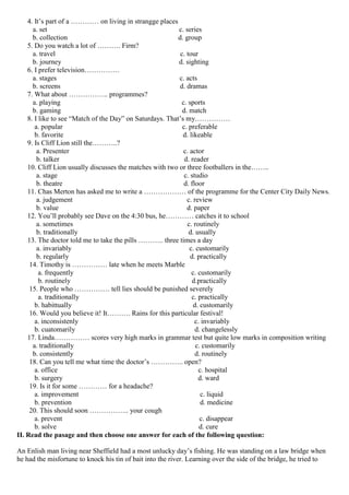 4. It’s part of a ………… on living in strangge places
a. set c. series
b. collection d. group
5. Do you watch a lot of ………. Firm?
a. travel c. tour
b. journey d. sighting
6. I prefer television……………
a. stages c. acts
b. screens d. dramas
7. What about …………….. programmes?
a. playing c. sports
b. gaming d. match
8. I like to see “Match of the Day” on Saturdays. That’s my……………
a. popular c. preferable
b. favorite d. likeable
9. Is Cliff Lion still the………..?
a. Presenter c. actor
b. talker d. reader
10. Cliff Lion usually discusses the matches with two or three footballers in the……..
a. stage c. studio
b. theatre d. floor
11. Chas Merton has asked me to write a ……………… of the programme for the Center City Daily News.
a. judgement c. review
b. value d. paper
12. You’ll probably see Dave on the 4:30 bus, he………… catches it to school
a. sometimes c. routinely
b. traditionally d. usually
13. The doctor told me to take the pills ……….. three times a day
a. invariably c. customarily
b. regularly d. practically
14. Timothy is …………… late when he meets Marble
a. frequently c. customarily
b. routinely d.practically
15. People who …………… tell lies should be punished severely
a. traditionally c. practically
b. habittually d. customarily
16. Would you believe it! It………. Rains for this particular festival!
a. inconsistenly c. invariably
b. cuatomarily d. changelessly
17. Linda…………… scores very high marks in grammar test but quite low marks in composition writing
a. traditionally c. customarily
b. consistently d. routinely
18. Can you tell me what time the doctor’s ………….. open?
a. office c. hospital
b. surgery d. ward
19. Is it for some ………… for a headache?
a. improvement c. liquid
b. prevention d. medicine
20. This should soon …………….. your cough
a. prevent c. disappear
b. solve d. cure
II. Read the pasage and then choose one answer for each of the following question:
An Enlish man living near Sheffield had a most unlucky day’s fishing. He was standing on a law bridge when
he had the misfortune to knock his tin of bait into the river. Learning over the side of the bridge, he tried to
 