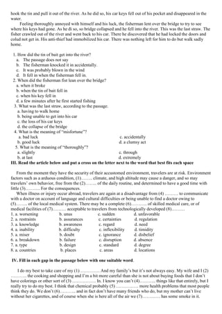 hook the tin and pull it out of the river. As he did so, his car keys fell out of his pocket and disappeared in the
water.
Feeling thoroughly annoyed with himself and his luck, the fisherman lent over the bridge to try to see
where his keys had gone. As he đi so, so bridge collapsed and he fell into the river. This was the last straw. The
fisher crawled out of the river and went back to his car. There he discovered that he had locked the doors and
colud not get in. His anti-thief had immobilized his car. There was nothing left for him to do but walk sadly
home.
1. How did the tin of bait get into the river?
a. The passage does not say
b. The fisherman knocked it in accidentally.
c. It was probably blown in the wind
d. It fell in when the fisherman fell in.
2. When did the fisherman fist lean over the bridge?
a. when it broke
b. when the tin of bait fell in
c. when his key fell in
d. a few minutes after he first started fishing
3. What was the last straw, according to the passage.
a. having to walk home
b. being unable to get into his car
c. the loss of his car keys
d. the collapse of the bridge
4. What is the meaning of “misfortune”?
a. bad luck c. accidentally
b. good luck d. a clumsy act
5. What is the meaning of “thoroughly”?
a. slightly c. through
b. at last d. extremely
III. Read the article below and put a cross on the letter next to the word that best fits each space
From the moment they have the security of their accustomed environment, travelers are at risk. Environment
factors such as a arduous condition, (1)…….. climate, and high altitude may cause a danger, and so may
travelers’ own behavior, free from the (2)…….. of the daily routine, and determined to have a good time with
little (3)………. For the consequences.
When illness or injury occur abroad, travelers are again at a disadvantage from (4) ……… to communicate
with a doctor on account of language and cultural difficulties or being unable to find a doctor owing to
(5)…….. of the local medical system. There may be a complete (6)……….. of skilled medical care, or of
medical facilities of (7)……… acceptable to travelers from technologically developed (8)………
1. a. worsening b. unus c. sudden d. unfavorable
2. a. restraints b. assurances c. certainties d. regulation
3. a. knowledge b. awareness c. regard d. need
4. a. inability b. difficulty c. inflexibility d. timidity
5. a. miser b. doubt c. ignorance d. disbelief
6. a. breakdown b. failure c. disruption d. absence
7. a. type b. design c. standard d. degree
8. a. countries b. places c. areas d. locations
IV. Fill in each gap in the passage below with one suitable word.
I do my best to take care of my (1) …………. And my family’s but it’s not always easy. My wife and I (2)
……….. the cooking and shopping and I’m a bit more careful than she is not about buying foods that I don’t
have colorings or other sort of (3) ……………. In. I know you can’t (4)……….. things like that entirely, but I
really try to do my best. I think that chemical probably (5) …………… more health problems that most people
think they do. We don’t (6)……….. and in fact don’t have many friends who do, but my mother can’t live
without her cigarettes, and of course when she is here all of the air we (7)………… has some smoke in it.
 