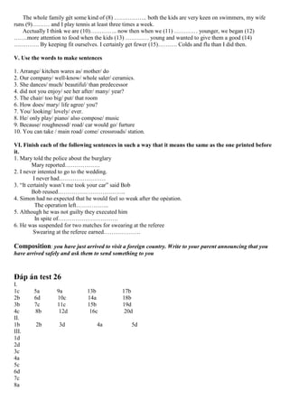 The whole family gét some kind of (8) …………….. both the kids are very keen on swimmers, my wife
runs (9)……… and I play tennis at least three times a week.
Acctually I think we are (10)………….. now then when we (11) ………… younger, we began (12)
…….more attention to food when the kids (13) ………… young and wanted to give them a good (14)
…………. By keeping fit ourselves. I certainly get fewer (15)………. Colds and flu than I did then.
V. Use the words to make sentences
1. Arrange/ kitchen wares as/ mother/ do
2. Our company/ well-know/ whole saler/ ceramics.
3. She dances/ much/ beautiful/ than predecessor
4. did not you enjoy/ see her after/ many/ year?
5. The chair/ too big/ put/ that room
6. How does/ mary/ life agree/ you?
7. You/ looking/ lovely/ ever.
8. He/ only play/ piano/ also compose/ music
9. Because/ roughnessd/ road/ car would go/ furture
10. You can take / main road/ come/ crossroads/ station.
VI. Finish each of the following sentences in such a way that it means the same as the one printed before
it.
1. Mary told the police about the burglary
Mary reported………………
2. I never intented to go to the wedding.
I never had……………………
3. “It certainly wasn’t me took your car” said Bob
Bob reused……………………………..
4. Simon had no expected that he would feel so weak after the opẻation.
The operation left……………..
5. Although he was not guilty they executed him
In spite of………………………….
6. He was suspended for two matches for swearing at the referee
Swearing at the referee earned……………….
Composition: you have just arrived to visit a foreign country. Write to your parent announcing that you
have arrived safely and ask them to send something to you
Đáp án test 26
I.
1c 5a 9a 13b 17b
2b 6d 10c 14a 18b
3b 7c 11c 15b 19d
4c 8b 12d 16c 20d
II.
1b 2b 3d 4a 5d
III.
1d
2d
3c
4a
5c
6d
7c
8a
 