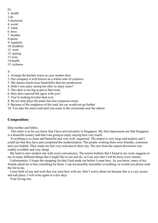 IV.
1. health
2.do
3.chemicals
4. avoid
5. cause
6. have
7. breathe
8 sports
9. regularly
10. healthier
11. were
12. paying
13 were
14 health
15. sickness
V.
1. Arrange the kitchen wares as your mother does
2. Our company is well known as a whole saler of ceramics
3. She dances much more beautifully than her predecessor
4. Didn’t you enjoy seeing her after so many years?
5. The chair is too big to put in that room
6. How does married life agree with you?
7. You’re looking lovelier than ever
8. He not only plays the piano but also composes music
9. Because of the roughness of the road, the car would not go further
10. You take the main road until you come to the crossroads near the station
Composition:
Dear mother and father,
This letter is to let you know that I have arrived safely in Singapore. My first impressions are that Singapore
is a beautiful country and that I am going to enjoy staying here very much.
Everything is so clean and beautiful and very well- organized. The airport is very large and modern and I
could see that they have just completed the modernization. The people working there were friendly, courteous
and very helpful. They made me feel very welcome to their city. The taxi from the airport downtown was
readily available and very cheap.
My hotel is new modern one with every convenience. The tourist bulletin that I found in my room suggests to
me so many different things that I might like to see and do, so I am sure that I will be busy every minute.
Unfortunately, I forgot the shopping list that I had made out before I came here. As you know, many of my
friends asked me to buy something for them. I can not possibly remember everything, so would you please send
the list to me.
I miss both of you and wish that you were here with me. Don’t worry about me because this is a very secure
and safe place. I will write again in a few days.
Your loving son,
 