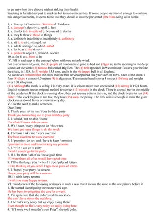 to go anywhere they choose without risking their health.
Smoking is harmful not just to smokers but to non-smokers too. If some people are foolish enough to continue
this dangerous habits, it seems to me that they should at least be prevented (10) from doing so in public.
1. a. Survey b. Conducts c. Statistics d. Evidence
2. a. damage b. destroy c. spoil d. hurt
3. a. thanks to b. in spite of c. because of d. due to
4. a. they b. these c. those d. things
5. a. definite b. indefinite c. indefinitely d. definitely
6. a. sit b. to sit c. sitting d. sat
7. a. add b. adding c. to add d. added
8. a. for b. as c. like d. such
9. a. protest b. object c. refuse d. deserve
10. a. for b. at c. from d. in
IV. Fill in each gap in the passage below with one suitable word.
For over a hundred years, the (1) people of London have gone to bed and (2) got up in the morning to the deep
sounds of the world (3) famous bell called Big Ben. The (4) bell appeared in Westminster Tower a year before
the clock, in 1858. It (5) weighs 13.5 tons, and it is the (6) largest bell in all England.
As we have (7) mentioned the clock that the bell serves appeared one year later, in 1859. Each of the clock’s
four (8) faces is almost 6.5 metres (9) in deameter. The munute hand is over 4 metres (10) long and weighs
over 100 kilograms.
(11) Although the clock is so big, it is very exact, it is seldom more than one second (12) wrong in 1924 hours.
English scientists use an original method to correct (13) mistake in the clock. There is a small tray in the middle
of the pendulum.If the clock is running slow, they put a penny coin in the tray, and the clock begins to run (14)
faster If the clock begins to run fast, they take (15) away the penny. The little coin is enough to make the giant
clock run a second faster or slower every day.
V. Use the word to make sentences.
Dear Betty
1. Thank you / invite me / your birthday party.
Thank you for inviting me to your birthday party.
2. I / afraid / not be able / come
I’m afraid I’m not able to come
3. We / have / many things to do / this week
We have got many things to do this week
4. The boss / ask / me / work overtime
The boss asked me to work overtime
5. I / promise / do so / and / have to keep / promise
I promise to do so and have to keep my promise
6. I / wish / can go to party
I wish I coould go to the party
7. If I / be there / all of us / have good time
If I were there, all of us would have good time
8. I’ll be thinking / you / when I / type / piles of letters
I’ll be thinking of you when I type these piles of letters
9. I / hope / your party / a success
I hope your party will be a success
10. I / wish happy returns
I wish you many happy returns.
VI. Finish each of the following sentences in such a way that it means the same as the one printed before it.
1. He started investigating the case a week ago.
He has been investigating the case for a week.
2. I’m quite sure that she didn’t steal the necklace.
She can’t have stolen the necklace.
3. The flat’s very noisy but we enjoy living there/
Even though the flat’s very noisy we enjoy living here.
4. “If I were you I wouldn’t trust Peter”, she told John.
 