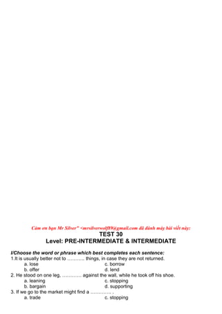 Cảm ơn bạn Mr Silver" <mrsilverwolf89@gmail.com đã đánh máy bài viết này:
TEST 30
Level: PRE-INTERMEDIATE & INTERMEDIATE
I/Choose the word or phrase which best completes each sentence:
1.It is usually better not to ……….. things, in case they are not returned.
a. lose c. borrow
b. offer d. lend
2. He stood on one leg, ………… against the wall, while he took off his shoe.
a. leaning c. stopping
b. bargain d. supporting
3. If we go to the market might find a …………. .
a. trade c. stopping
 
