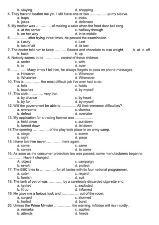 b. staying d. shopping
4. They haven’t beaten me yet. I still have one or two ………….. up my sleeve.
a. traps c. tricks
b. jokes d. defenses
5. My mother was …………. of making a cake when the front door bell rang.
a. at the center c. halfway through
b. on her way d. in te middle
6. …………., after trying three times, he passed the examination.
a. Lastly c. Last
b. last of all d. At last
7. The doctor told him to keep ………. Sweets and chocolate to lose weight. A. at c. off
b. back b. up
8. Nobody seems to be ………….. control of those children.
a. under c. with
b. in d. over
9. …………. Many times I tell him, he always forgets to pass on phone messages.
a. However c. Wherever
b. Whatever d. Whenever
10. This is ………….. the most difficult job I’ve ever had to do.
a. fells c. holds
b. touches d. by myself
11. This cloth ………… very thin.
a. by chance c. by heart
b. by far d. by myself
12. Will the government be able to …………. All their immense difficulties?
a. overcome c. dismiss
b. defeat d. overtake
13. My application for a trading license was ………….. .
a. held down c. put down
b. turned down d. let down
14.The opening ………….. of the play took place in an army camp.
a. stage c. scene
b. sight d. piece
15. I have told him never …………. here again.
a. come c. came
b. comes d. to come
16. As soon as the consumer protection law was passed, some manufacturers began to
…………. Have it changed.
A, object c. campaign
b. revolt d. protect
17. The BBC tries to ………….. for all tastes with its four national programmer.
a. cater c. regard
b. furnish d. suit
18. The tank of petrol was ………… by a carelessly discarded cigarette end.
a. ignited c. exploded
b. lit up d. inflamed
19. He gave me a furious look and …………… out of the room.
a. surged c. stormed
b. hurled d. burst
20. Unless the Prime Minister …………… the warning, inflation will rise rapidly.
a. remarks c. applies
b. attends d. heeds
 