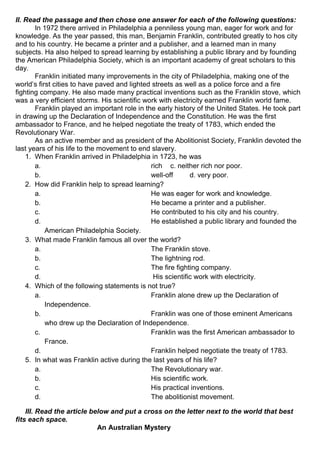 II. Read the passage and then chose one answer for each of the following questions:
In 1972 there arrived in Philadelphia a penniless young man, eager for work and for
knowledge. As the year passed, this man, Benjamin Franklin, contributed greatly to hos city
and to his country. He became a printer and a publisher, and a learned man in many
subjects. Ha also helped to spread learning by establishing a public library and by founding
the American Philadelphia Society, which is an important academy of great scholars to this
day.
Franklin initiated many improvements in the city of Philadelphia, making one of the
world’s first cities to have paved and lighted streets as well as a police force and a fire
fighting company. He also made many practical inventions such as the Franklin stove, which
was a very efficient storms. His scientific work with electricity earned Franklin world fame.
Franklin played an important role in the early history of the United States. He took part
in drawing up the Declaration of Independence and the Constitution. He was the first
ambassador to France, and he helped negotiate the treaty of 1783, which ended the
Revolutionary War.
As an active member and as president of the Abolitionist Society, Franklin devoted the
last years of his life to the movement to end slavery.
1. When Franklin arrived in Philadelphia in 1723, he was
a. rich c. neither rich nor poor.
b. well-off d. very poor.
2. How did Franklin help to spread learning?
a. He was eager for work and knowledge.
b. He became a printer and a publisher.
c. He contributed to his city and his country.
d. He established a public library and founded the
American Philadelphia Society.
3. What made Franklin famous all over the world?
a. The Franklin stove.
b. The lightning rod.
c. The fire fighting company.
d. His scientific work with electricity.
4. Which of the following statements is not true?
a. Franklin alone drew up the Declaration of
Independence.
b. Franklin was one of those eminent Americans
who drew up the Declaration of Independence.
c. Franklin was the first American ambassador to
France.
d. Franklin helped negotiate the treaty of 1783.
5. In what was Franklin active during the last years of his life?
a. The Revolutionary war.
b. His scientific work.
c. His practical inventions.
d. The abolitionist movement.
III. Read the article below and put a cross on the letter next to the world that best
fits each space.
An Australian Mystery
 