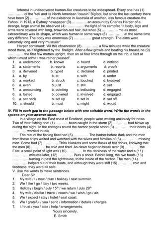 Interest in undiscovered human-like creatures to be widespread. Every one has (1)
………….. of the Yeti and its North American “cousin” Bigfoot, but since the last century there
have been (2) ………….. of the existence in Australia of another, less famous creature-the
Yahoo. In 1912, a Sydney newspaper (3)………….. an account by Charles Harper of a
strange, large animal he observed (4) …………… the light of his campfire “It body, legs and
arms were covered with long, brownish-red hair, but what (5) ………….. me as most
extraordinary was its shape, which was human in some ways (6) ………….. at the same time
very different. The body was enormous (7) …………… great strength. The aims were
extremely long and very muscular”
Harper continued: “All this observation (8) ………….. a flew minutes while the creature
stood there, as if frightened by the firelight. After a flew growls and beating his breast, he (9)
………….. the first few metres upright, then on all four limbs through on the trip, a fact at
which I must admit I was rather pleased”
1. a. understood b. known c. heard d. noticed
2. a. statements b. reports c. arguments d. proofs
3. a. delivered b. typed c. declared d. printed
4. a. by b. at c. with d. under
5. a. marked b. struck c. touched d. knocked
6. a. even b. just c. still d. yet
7. a. announcing b. pointing c. indicating d. engaged
8. a. lasted b. covered c. involved d. engaged
9. a. set back b. set up c. set in d. set off
10. a. should b. must c. might d. would
IV. Fill in each gap in the passage below with one suitable word. Write the words in the
spaces on your answer sheet.
In a village on the East coast of Scotland, people were waiting anxiously for news.
Two of their fishing boat (1) ……….. been caught in the storm (2) ………… had blown up
during the night. In the cottages round the harbor people stood (3) ………… their doors (4)
………… worried to talk.
The rest of the fishing fleet had (5) …………. The harbor before dark and the men
from these ships waited and watched with the wives and families of (6) ………….. missing
men. Some had (7) …………. Thick blankets and some flasks of hot drinks, knowing that
the men (8) ………… be cold and tired. As dawn began to break over (9) ………… the
East, a small point of light was (10) …………. In the darkness of the water and a (11)
………….. minutes later, (12) …………. Was a shout. Before long, the two boats (13)
………….. turning in past the lighthouse, to the inside of the harbor. The men (14)
…………. helped out of their boats, and although they were stiff (15) ………… cold and
tiredness, they were all safe.
V. Use the words to make sentences.
Dear Sir
1. My wife / I / now / plan / holiday / next summer.
2. We / like / go / Italy / two weeks.
3. Holiday / begin / July 15th
/ we return / July 29th
4. My wife / dislike / travel / coach / we / wish / go / air.
5. We / expect / stay / hotel / east coast.
6. We / grateful / you / send / information / details / charges.
7. I / trust / you / able / help / arrangements.
Yours sincerely,
E. Smith
 