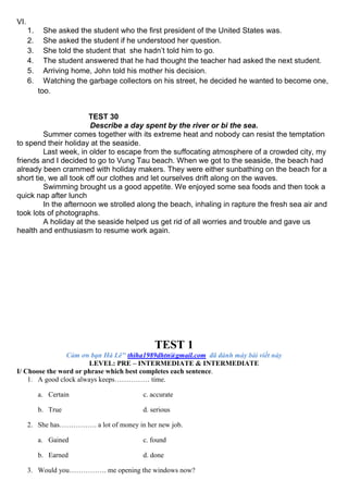 VI.
1. She asked the student who the first president of the United States was.
2. She asked the student if he understood her question.
3. She told the student that she hadn’t told him to go.
4. The student answered that he had thought the teacher had asked the next student.
5. Arriving home, John told his mother his decision.
6. Watching the garbage collectors on his street, he decided he wanted to become one,
too.
TEST 30
Describe a day spent by the river or bi the sea.
Summer comes together with its extreme heat and nobody can resist the temptation
to spend their holiday at the seaside.
Last week, in older to escape from the suffocating atmosphere of a crowded city, my
friends and I decided to go to Vung Tau beach. When we got to the seaside, the beach had
already been crammed with holiday makers. They were either sunbathing on the beach for a
short tie, we all took off our clothes and let ourselves drift along on the waves.
Swimming brought us a good appetite. We enjoyed some sea foods and then took a
quick nap after lunch
In the afternoon we strolled along the beach, inhaling in rapture the fresh sea air and
took lots of photographs.
A holiday at the seaside helped us get rid of all worries and trouble and gave us
health and enthusiasm to resume work again.
TEST 1
Cảm ơn bạn Hà Lê" thiha1989dhtn@gmail.com đã đánh máy bài viết này
LEVEL: PRE – INTERMEDIATE & INTERMEDIATE
I/ Choose the word or phrase which best completes each sentence.
1. A good clock always keeps…………… time.
a. Certain c. accurate
b. True d. serious
2. She has……………. a lot of money in her new job.
a. Gained c. found
b. Earned d. done
3. Would you……………. me opening the windows now?
 