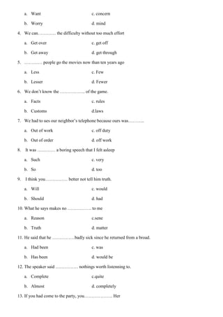 a. Want c. concern
b. Worry d. mind
4. We can………… the difficulty without too much effort
a. Get over c. get off
b. Get away d. get through
5. ………… people go the movies now than ten years ago
a. Less c. Few
b. Lesser d. Fewer
6. We don’t know the …………….. of the game.
a. Facts c. rules
b. Customs d.laws
7. We had to ues our neighbor’s telephone because ours was………..
a. Out of work c. off duty
b. Out of order d. off work
8. It was ………… a boring speech that I felt asleep
a. Such c. very
b. So d. too
9. I think you…………… better not tell him truth.
a. Will c. would
b. Should d. had
10. What he says makes no ……………. to me
a. Reason c.sene
b. Truth d. matter
11. He said that he ……………badly sick since he returned from a broad.
a. Had been c. was
b. Has been d. would be
12. The speaker said …………… nothings worth listenning to.
a. Complete c.quite
b. Almost d. completely
13. If you had come to the party, you………………. Her
 