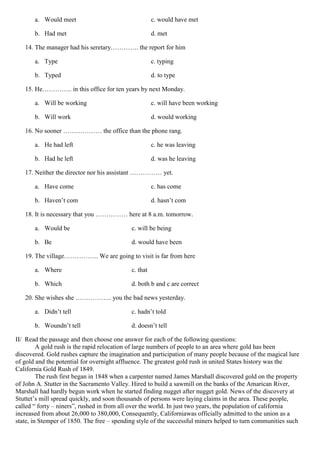 a. Would meet c. would have met
b. Had met d. met
14. The manager had his seretary…………. the report for him
a. Type c. typing
b. Typed d. to type
15. He………….. in this office for ten years by next Monday.
a. Will be working c. will have been working
b. Will work d. would working
16. No sooner ……………… the office than the phone rang.
a. He had left c. he was leaving
b. Had he left d. was he leaving
17. Neither the director nor his assistant …………… yet.
a. Have come c. has come
b. Haven’t com d. hasn’t com
18. It is necessary that you …………… here at 8 a.m. tomorrow.
a. Would be c. will be being
b. Be d. would have been
19. The village……………. We are going to visit is far from here
a. Where c. that
b. Which d. both b and c are correct
20. She wishes she …………….. you the bad news yesterday.
a. Didn’t tell c. hadn’t told
b. Woundn’t tell d. doesn’t tell
II/ Read the passage and then choose one answer for each of the following questions:
A gold rush is the rapid relocation of large numbers of people to an area where gold has been
discovered. Gold rushes capture the imagination and participation of many people because of the magical lure
of gold and the potential for overnight affluence. The greatest gold rush in united States history was the
California Gold Rush of 1849.
The rush first began in 1848 when a carpenter named James Marshall discovered gold on the property
of John A. Stutter in the Sacramento Valley. Hired to build a sawmill on the banks of the Amarican River,
Marshall had hardly begun work when he started finding nugget after nugget gold. News of the discovery at
Stuttet’s mill spread quickly, and soon thousands of persons were laying claims in the area. These people,
called “ forty – niners”, rushed in from all over the world. In just two years, the population of california
increased from about 26,000 to 380,000, Consequently, Californiawas officially admitted to the union as a
state, in Stemper of 1850. The free – spending style of the successful miners helped to turn communities such
 