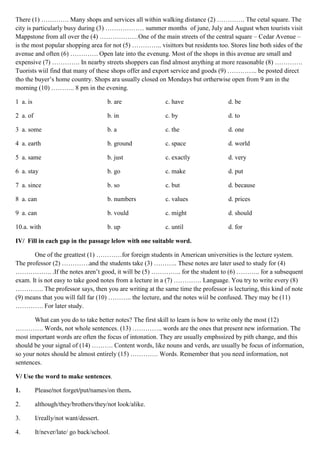 There (1) …………. Many shops and services all within walking distance (2) …………. The cetal square. The
city is particularly busy during (3) ……………… summer months of june, July and August when tourists visit
Mappstone from all over the (4) ………………One of the main streets of the central square – Cedar Avenue –
is the most popular shopping area for not (5) ………….. visittors but residents too. Stores line both sides of the
avenue and often (6) …………. Open late into the evenung. Most of the shops in this avenue are small and
expensive (7) …………. In nearby streets shoppers can find almost anything at more reasonable (8) ………….
Tuorists wiil find that many of these shops offer and export service and goods (9) ………….. be posted direct
tho the buyer’s home country. Shops ara usually closed on Mondays but ortherwise open from 9 am in the
morning (10) ……….. 8 pm in the evening.
1 a. is b. are c. have d. be
2 a. of b. in c. by d. to
3 a. some b. a c. the d. one
4 a. earth b. ground c. space d. world
5 a. same b. just c. exactly d. very
6 a. stay b. go c. make d. put
7 a. since b. so c. but d. because
8 a. can b. numbers c. values d. prices
9 a. can b. vould c. might d. should
10.a. with b. up c. until d. for
IV/ Fill in each gap in the passage lelow with one suitable word.
One of the greattest (1) …………for foreign students in American universities is the lecture system.
The professor (2) ………….and the students take (3) ……….. These notes are later used to study for (4)
…………….. .If the notes aren’t good, it will be (5) ………….. for the student to (6) ……….. for a subsequent
exam. It is not easy to take good notes from a lecture in a (7) …………. Language. You try to write every (8)
…………. The professor says, then you are writing at the same time the professor is lecturing, this kind of note
(9) means that you will fall far (10) ……….. the lecture, and the notes wiil be confused. They may be (11)
…………. For later study.
What can you do to take better notes? The first skill to learn is how to write only the most (12)
…………. Words, not whole sentences. (13) ………….. words are the ones that present new information. The
most important words are often the focus of intonation. They are usually emphssized by pith change, and this
should be your signal of (14) ………. Content words, like nouns and verds, are usually be focus of information,
so your notes should be almost entirely (15) …………. Words. Remember that you need information, not
sentences.
V/ Use the word to make sentences.
1. Please/not forget/put/names/on them.
2. although/they/brothers/they/not look/alike.
3. I/really/not want/dessert.
4. It/never/late/ go back/school.
 