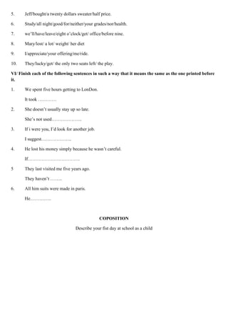 5. Jeff/bought/a twenty dollars sweater/half price.
6. Study/all night/good/for/neither/your grades/nor/health.
7. we’ll/have/leave/eight o’clock/get/ office/before nine.
8. Mary/lost/ a lot/ weight/ her diet
9. I/appreciate/your offering/me/ride.
10. They/lucky/get/ the only two seats left/ the play.
VI/ Finish each of the following sentences in such a way that it means the same as the one printed before
it.
1. We spent five hours getting to LonDon.
It took …………
2. She doesn’t usually stay up so late.
She’s not used………………..
3. If i were you, I’d look for another job.
I suggest………………..
4. He lost his money simply because he wasn’t careful.
If…………………………….
5 They last visited me five years ago.
They haven’t ……..
6. All him suits were made in paris.
He…………..
COPOSITION
Describe your fist day at school as a child
 