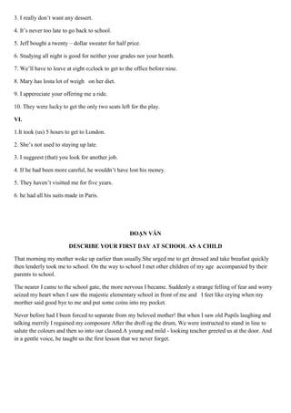 3. I really don’t want any dessert.
4. It’s never too late to go back to school.
5. Jeff bought a twenty – dollar sweater for half price.
6. Studying all night is good for neither your grades nor your heatth.
7. We’ll have to leave at eight o;clock to get to the office before nine.
8. Mary has losta lot of weigh on her diet.
9. I appereciate your offering me a ride.
10. They were lucky to get the only two seats left for the play.
VI.
1.It took (us) 5 hours to get to London.
2. She’s not used to staying up late.
3. I suggeest (that) you look for another job.
4. If he had been more careful, he wouldn’t have lost his money.
5. They haven’t visitted me for five years.
6. he had all his suits made in Paris.
ĐOẠN VĂN
DESCRIBE YOUR FIRST DAY AT SCHOOL AS A CHILD
That morning my mother woke up earlier than usually.She urged me to get dressed and take breafast quickly
then lenderly took me to school. On the way to school I met other children of my age accompanied by their
parents to school.
The nearer I came to the school gate, the more nervous I became. Suddenly a strange felling of fear and worry
seized my heart when I saw the majestic elementary school in front of me and I feet like crying when my
morther said good bye to me and put some coins into my pocket.
Never before had I been forced to separate from my beloved mother! But when I saw old Pupils laughing and
talking merrily I regained my composure After the droll og the drum, We were instructed to stand in line to
salute the colours and then so into our classed.A young and mild - looking teacher greeted us at the door. And
in a gentle voice, he taught us the first lesson that we never forget.
 