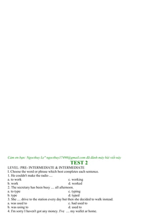 Cảm ơn bạn: Ngocthuy Le" ngocthuy17490@gmail.com đã đánh máy bài viết này
TEST 2
LEVEL: PRE- INTERMEDIATE & INTERMEDIATE
I. Choose the word or phrase which best completes each sentence.
1. He couldn't make the radio ....
a. to work c. working
b. work d. worked
2. The secretary has been busy .... all afternoon.
a. to type c. typing
b. type d. typed
3. She .... drive to the station every day but then she decided to walk instead.
a. was used to c. had used to
b. was using to d. used to
4. I'm sorry I haven't got any money. I've .... my wallet ar home.
 