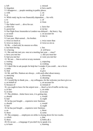 a. left c. missed
b. forgotten d. bot a and b
5. I disapprove .... people smoking in public places.
a. with c. on
b. at d. of
6. While stady ing he was financially dependent .... his wife.
a. to c. of
b. on d. from
7. Her father won't .... drive his car.
a. allow her c. leave her
b. permit her d. let her
8. Out flight from Amsterdm to London was delayed ... the heavy fog.
a. as result c. on account for
b. because d. due to
9. Last year, Matt earned ... his brother.
a. twice as much as c. twice more than
b. twice as many as d. twice as ore as
10. He ... a bad cold, he sneezes so often.
a. has been having c. has
b. is having d. will have
11. She said she met you once at a meeting last year .... since?
a. have you met her c. did you meet her
b. had you met her d. were you met her
12. We are .... him to arriver at any moment.
a. waiting c, expecting
b, hoping d, wishing
13. I don't like to ask people for help but I wonder if you could ... me a favor.
a, make c, do
b, find d, give
14. Mr. and Mrs. Hudson are always ...with each other about money.
a, annoying c, discussing
b, arguing d, shouting
15. I would like to thank you, ... my colleagues, for the welcome you have give us.
a, on behaft of c, on account for
b, because of d, instead of
16. you ought to leave for the airport now .... there's a lot of traffic on the way.
a, in fact c, on order
b, in time d, in case
17. The children ...better leave now, it is getting late.
a, should c, would
b, had d, ought
18. he has just bought .... expensive new furniture.
a, should c, would
b, had d, ought
18. he has just bought .... expensive new furniture.
a, an c, those
b, these d, some
19. The company .... employees on strike is closing down for two weeks.
a, which c, that
b, these d, both a & c
20. It's no use .... a language if you don't try to speak it to.
a, to learn c, learning
 