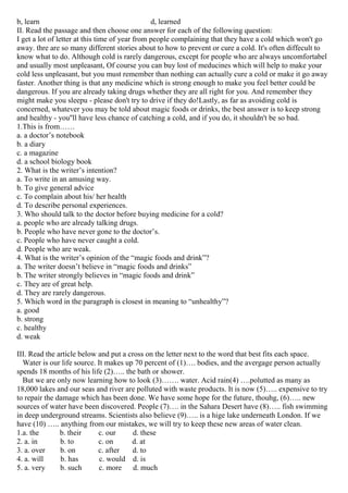b, learn d, learned
II. Read the passage and then choose one answer for each of the following question:
I get a lot of letter at this time of year from people complaining that they have a cold which won't go
away. thre are so many different stories about to how to prevent or cure a cold. It's often diffecult to
know what to do. Although cold is rarely dangerous, except for people who are always uncomfortabel
and usually most unpleasant, Of course you can buy lost of meducines which will help to make your
cold less unpleasant, but you must remember than nothing can actually cure a cold or make it go away
faster. Another thing is that any medicine which is strong enough to make you feel better could be
dangerous. If you are already taking drugs whether they are all right for you. And remember they
might make you sleepu - please don't try to drive if they do!Lastly, as far as avoiding cold is
concerned, whatever you may be told about magic foods or drinks, the best answer is to keep strong
and healthy - you''ll have less chance of catching a cold, and if you do, it shouldn't be so bad.
1.This is from……
a. a doctor’s notebook
b. a diary
c. a magazine
d. a school biology book
2. What is the writer’s intention?
a. To write in an amusing way.
b. To give general advice
c. To complain about his/ her health
d. To describe personal experiences.
3. Who should talk to the doctor before buying medicine for a cold?
a. people who are already talking drugs.
b. People who have never gone to the doctor’s.
c. People who have never caught a cold.
d. People who are weak.
4. What is the writer’s opinion of the “magic foods and drink”?
a. The writer doesn’t believe in “magic foods and drinks”
b. The writer strongly believes in “magic foods and drink”
c. They are of great help.
d. They are rarely dangerous.
5. Which word in the paragraph is closest in meaning to “unhealthy”?
a. good
b. strong
c. healthy
d. weak
III. Read the article below and put a cross on the letter next to the word that best fits each space.
Water is our life source. It makes up 70 percent of (1)…. bodies, and the avergage person actually
spends 18 months of his life (2)….. the bath or shower.
But we are only now learning how to look (3)……. water. Acid rain(4) ….polutted as many as
18,000 lakes and our seas and river are polluted with waste products. It is now (5)….. expensive to try
to repair the damage which has been done. We have some hope for the future, thouhg, (6)….. new
sources of water have been discovered. People (7)…. in the Sahara Desert have (8)….. fish swimming
in deep underground streams. Scientists also believe (9)….. is a hige lake underneath London. If we
have (10) ….. anything from our mistakes, we will try to keep these new areas of water clean.
1.a. the b. their c. our d. these
2. a. in b. to c. on d. at
3. a. over b. on c. after d. to
4. a. will b. has c. would d. is
5. a. very b. such c. more d. much
 