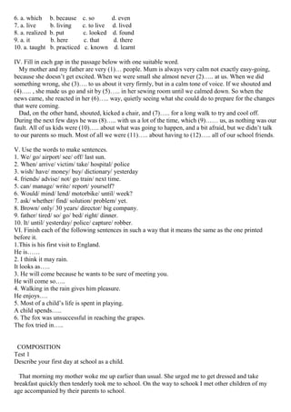 6. a. which b. because c. so d. even
7. a. live b. living c. to live d. lived
8. a. realized b. put c. looked d. found
9. a. it b. here c. that d. there
10. a. taught b. practiced c. known d. learnt
IV. Fill in each gap in the passage below with one suitable word.
My mother and my father are very (1)… people. Mum is always very calm not exactly easy-going,
because she doesn’t get excited. When we were small she almost never (2)….. at us. When we did
something wrong, she (3)…. to us about it very firmly, but in a calm tone of voice. If we shouted and
(4)….. , she made us go and sit by (5)….. in her sewing room until we calmed down. So when the
news came, she reacted in her (6)….. way, quietly seeing what she could do to prepare for the changes
that were coming.
Dad, on the other hand, shouted, kicked a chair, and (7)….. for a long walk to try and cool off.
During the next few days he was (8)….. with us a lot of the time, which (9)…… us, as nothing was our
fault. All of us kids were (10)….. about what was going to happen, and a bit afraid, but we didn’t talk
to our parents so much. Most of all we were (11)….. about having to (12)….. all of our school friends.
V. Use the words to make sentences.
1. We/ go/ airport/ see/ off/ last sun.
2. When/ arrive/ victim/ take/ hospital/ police
3. wish/ have/ money/ buy/ dictionary/ yesterday
4. friends/ advise/ not/ go train/ next time.
5. can/ manage/ write/ report/ yourself?
6. Would/ mind/ lend/ motorbike/ until/ week?
7. ask/ whether/ find/ solution/ problem/ yet.
8. Brown/ only/ 30 years/ director/ big company.
9. father/ tired/ so/ go/ bed/ right/ dinner.
10. It/ until/ yesterday/ police/ capture/ robber.
VI. Finish each of the following sentences in such a way that it means the same as the one printed
before it.
1.This is his first visit to England.
He is……
2. I think it may rain.
It looks as…..
3. He will come because he wants to be sure of meeting you.
He will come so…..
4. Walking in the rain gives him pleasure.
He enjoys….
5. Most of a child’s life is spent in playing.
A child spends…..
6. The fox was unsuccessful in reaching the grapes.
The fox tried in…..
COMPOSITION
Test 1
Describe your first day at school as a child.
That morning my mother woke me up earlier than usual. She urged me to get dressed and take
breakfast quickly then tenderly took me to school. On the way to schook I met other children of my
age accompanied by their parents to school.
 