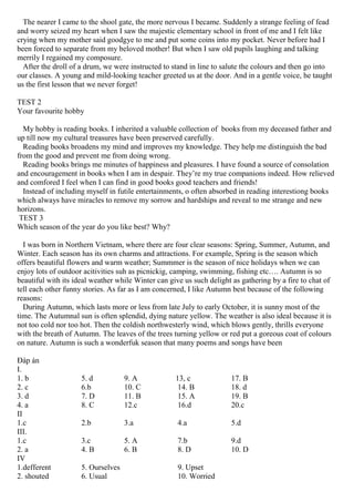 The nearer I came to the shool gate, the more nervous I became. Suddenly a strange feeling of fead
and worry seized my heart when I saw the majestic elementary school in front of me and I felt like
crying when my mother said goodgye to me and put some coins into my pocket. Never before had I
been forced to separate from my beloved mother! But when I saw old pupils laughing and talking
merrily I regained my composure.
After the droll of a drum, we were instructed to stand in line to salute the colours and then go into
our classes. A young and mild-looking teacher greeted us at the door. And in a gentle voice, he taught
us the first lesson that we never forget!
TEST 2
Your favourite hobby
My hobby is reading books. I inherited a valuable collection of books from my deceased father and
up till now my cultural treasures have been preserved carefully.
Reading books broadens my mind and improves my knowledge. They help me distinguish the bad
from the good and prevent me from doing wrong.
Reading books brings me minutes of happiness and pleasures. I have found a source of consolation
and encouragement in books when I am in despair. They’re my true companions indeed. How relieved
and comfored I feel when I can find in good books good teachers and friends!
Instead of including myself in futile entertainments, o often absorbed in reading interestiong books
which always have miracles to remove my sorrow and hardships and reveal to me strange and new
horizons.
TEST 3
Which season of the year do you like best? Why?
I was born in Northern Vietnam, where there are four clear seasons: Spring, Summer, Autumn, and
Winter. Each season has its own charms and attractions. For example, Spring is the season which
offers beautiful flowers and warm weather; Summmer is the season of nice holidays when we can
enjoy lots of outdoor acitivities suh as picnickig, camping, swimming, fishing etc…. Autumn is so
beautiful with its ideal weather while Winter can give us such delight as gathering by a fire to chat of
tell each other funny stories. As far as I am concerned, I like Autumn best because of the following
reasons:
During Autumn, which lasts more or less from late July to early October, it is sunny most of the
time. The Autumnal sun is often splendid, dying nature yellow. The weather is also ideal because it is
not too cold nor too hot. Then the coldish northwesterly wind, which blows gently, thrills everyone
with the breath of Autumn. The leaves of the trees turning yellow or red put a goreous coat of colours
on nature. Autumn is such a wonderfuk season that many poems and songs have been
Đáp án
I.
1. b 5. d 9. A 13, c 17. B
2. c 6.b 10. C 14. B 18. d
3. d 7. D 11. B 15. A 19. B
4. a 8. C 12.c 16.d 20.c
II
1.c 2.b 3.a 4.a 5.d
III.
1.c 3.c 5. A 7.b 9.d
2. a 4. B 6. B 8. D 10. D
IV
1.defferent 5. Ourselves 9. Upset
2. shouted 6. Usual 10. Worried
 