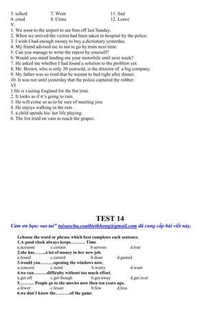 3. talked 7. Went 11. Sad
4. cried 8. Cross 12. Leave
V.
1. We went to the airport to see him off last Sunday.
2. When we arrived the victim had been taken to hospital by the police.
3. I wish I had enough money to buy a dictionary yesterday.
4. My friend advised me to not to go by train next time.
5. Can you manage to write the repost by yourself?
6. Would you mind lending me your motorbile until next week?
7. He asked me whether I had found a solution to the problem yet.
8. Mr. Brown, who is only 30 yearsold, is the director of a big company.
9. My father was so tired that he wemnt to bed right after dinner.
10. It was not until yesterday that the police captured the robber.
VI
1.He is visiting England for the fist time.
2. It looks as if it’s going to rain.
3. He will come so as to be sure of meeting you.
4. He enjoys walking in the rain .
5. a child spends his/ her life playing.
6. The fox tried on vain to reach the grapes.
TEST 14
Cám ơn bạn: sao tai" taisaochu.coaibietkhong@gmail.com đã cung cấp bài viết này.
I.choose the word or phrase which best completes each sentence.
1.A good clock always keeps………. Time.
a.accurate c.certain b.serious d.true
2.she has……..a lot of money in her new job.
a.found c.earned b.done d.gained
3.would you………opening the windows now.
a.concern c.mind b.worry d.want
4.we can………difficulty without too much effort.
a.get off c.get though b.get away d.get over
5………. People go to the movies now then ten years ago.
a.fewer c.lesser b.few d.less
6.we don’t know the……….of the game.
 