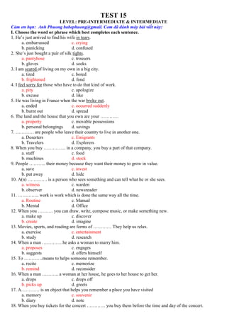TEST 15
LEVEL: PRE-INTERMEDIATE & INTERMEDIATE
Cảm ơn bạn: Anh Phuong babephuong@gmail. Com đã đánh máy bài viết này:
I. Choose the word or phrase which best completes each sentence.
1. He’s just arrived to find his wife in tears.
a. embarrassed c. crying
b. panicking d. confused
2. She’s just bought a pair of silk tights.
a. pantyhose c. trousers
b. gloves d. socks
3. I am scared of living on my own in a big city.
a. tired c. bored
b. frightened d. fond
4. I feel sorry for those who have to do that kind of work.
a. pity c. apologize
b. excuse d. like
5. He was living in France when the war broke out.
a. ended c. occurred suddenly
b. burnt out d. spread
6. The land and the house that you own are your …………
a. property c. movable possessions
b. personal belongings d. savings
7. ………… are people who leave their country to live in another one.
a. Deserters c. Emigrants
b. Travelers d. Explorers
8. When you buy …………... in a company, you buy a part of that company.
a. staff c. food
b. machines d. stock
9. People ……….. their money because they want their money to grow in value.
a. save c. invest
b. put away d. hide
10. A(n) …………. is a person who sees something and can tell what he or she sees.
a. witness c. warden
b. observer d. newsreader
11. ………….. work is work which is done the same way all the time.
a. Routine c. Manual
b. Mental d. Office
12. When you ………. you can draw, write, compose music, or make something new.
a. make up c. discover
b. create d. imagine
13. Movies, sports, and reading are forms of ………… They help us relax.
a. exercise c. entertainment
b. study d. research
14. When a man …………. he asks a woman to marry him.
a. proposes c. engages
b. suggests d. offers himself
15. To …………means to helps someone remember.
a. recite c. memorize
b. remind d. reconsider
16. When a man ……….. a woman at her house, he goes to her house to get her.
a. drops c. drops off
b. picks up d. greets
17. A………… is an object that helps you remember a place you have visited
a. memory c. souvenir
b. diary d. note
18. When you buy tickets for the concert ………… you buy them before the time and day of the concert.
 