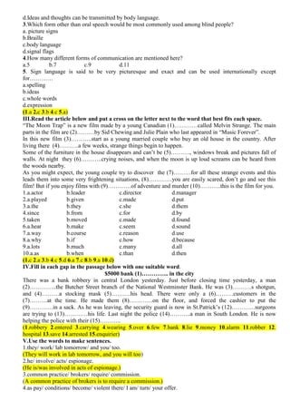 d.Ideas and thoughts can be transmitted by body language.
3.Which form other than oral speech would be most commonly used among blind people?
a. picture signs
b.Braille
c.body language
d.signal flags
4.How many different forms of communication are mentioned here?
a.5 b.7 c.9 d.11
5. Sign language is said to be very picturesque and exact and can be used internationally except
for…………
a.spelling
b.ideas
c.whole words
d.expression
(1.a 2.c 3.b 4.c 5.a)
III.Read the article below and put a cross on the letter next to the word that best fits each space.
“The Moon Trap” is a new film made by a young Canadian (1)…………called Melvin Strange. The main
parts in the film are (2)………by Sid Chewing and Julie Plain who last appeared in “Music Forever”.
In this new film (3)………..start as a young married couple who buy an old house in the country. After
living there (4)……….a few weeks, strange things begin to happen.
Some of the furniture in the house disappears and can’t be (5)………., windows break and pictures fall of
walls. At night they (6)………..crying noises, and when the moon is up loud screams can be heard from
the woods nearby.
As you might expect, the young couple try to discover the (7)………for all these strange events and this
leads them into some very frightening situations, (8)…………you are easily scared, don’t go and see this
film! But if you enjoy films with (9)…………of adventure and murder (10)………..this is the film for you.
1.a.actor b.leader c.director d.manager
2.a.played b.given c.made d.put
3.a.the b.they c.she d.them
4.since b.from c.for d.by
5.taken b.moved c.made d.found
6.a.hear b.make c.seem d.sound
7.a.way b.course c.reason d.use
8.a.why b.if c.how d.because
9.a.lots b.much c.many d.all
10.a.as b.when c.than d.then
(1.c 2.a 3.b 4.c 5.d 6.a 7.c 8.b 9.a 10.d)
IV.Fill in each gap in the passage below with one suitable word.
$5000 bank (1)………….. in the city
There was a bank robbery in central London yesterday. Just before closing time yesterday, a man
(2)…………..the Butcher Street branch of the National Westminster Bank. He was (3)……….s shotgun,
and (4)………a stocking mask (5)……….his head. There were only a (6)………customers in the
(7)………at the time. He made them (8)…………on the floor, and forced the cashier to put the
(9)…………in a sack. As he was leaving, the security guard is now in St.Patrick’s (12)…………surgeons
are trying to (13)…………his life. Last night the police (14)………..a man in South London. He is now
helping the police with their (15)………..
(1.robbery 2.entered 3.carrying 4.wearing 5.over 6.few 7.bank 8.lie 9.money 10.alarm 11.robber 12.
hospital 13.save 14.arrested 15.enquirier)
V.Use the words to make sentences.
1.they/ work/ lab tomorrow/ and you/ too.
(They will work in lab tomorrow, and you will too)
2.he/ involve/ acts/ espionage.
(He is/was involved in acts of espionage.)
3.common practice/ brokers/ require/ commission.
(A common practice of brokers is to require a commission.)
4.as pay/ conditions/ become/ violent there/ I am/ turn/ your offer.
 