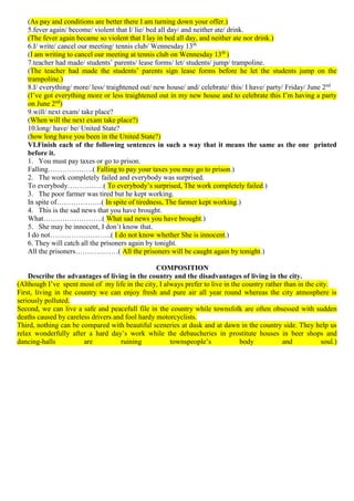 (As pay and conditions are better there I am turning down your offer.)
5.fever again/ become/ violent that I/ lie/ bed all day/ and neither ate/ drink.
(The fever again became so violent that I lay in bed all day, and neither ate nor drink.)
6.I/ write/ cancel our meeting/ tennis club/ Wennesday 13th
(I am writing to cancel our meeting at tennis club on Wennesday 13th
)
7.teacher had made/ students’ parents/ lease forms/ let/ students/ jump/ trampoline.
(The teacher had made the students’ parents sign lease forms before he let the students jump on the
trampoline.)
8.I/ everything/ more/ less/ traightened out/ new house/ and/ celebrate/ this/ I have/ party/ Friday/ June 2nd
(I’ve got everything more or less traightened out in my new house and to celebrate this I’m having a party
on June 2nd
)
9.will/ next exam/ take place?
(When will the next exam take place?)
10.long/ have/ be/ United State?
(how long have you been in the United State?)
VI.Finish each of the following sentences in such a way that it means the same as the one printed
before it.
1. You must pay taxes or go to prison.
Falling……………….( Falling to pay your taxes you may go to prison.)
2. The work completely failed and everybody was surprised.
To everybody……………( To everybody’s surprised, The work completely failed.)
3. The poor farmer was tired but he kept working.
In spite of……………….( In spite of tiredness, The farmer kept working.)
4. This is the sad news that you have brought.
What…………………….( What sad news you have brought.)
5. She may be innocent, I don’t know that.
I do not……………………..( I do not know whether She is innocent.)
6. They will catch all the prisoners again by tonight.
All the prisoners………………( All the prisoners will be caught again by tonight.)
COMPOSITION
Describe the advantages of living in the country and the disadvantages of living in the city.
(Although I’ve spent most of my life in the city, I always prefer to live in the country rather than in the city.
First, living in the country we can enjoy fresh and pure air all year round whereas the city atmosphere is
seriously polluted.
Second, we can live a safe and peacefull file in the country while townsfolk are often obsessed with sudden
deaths caused by careless drivers and fool hardy motorcyclists.
Third, nothing can be compared with beautiful sceneries at dusk and at dawn in the country side. They help us
relax wonderfully after a hard day’s work while the debaucheries in prostitute houses in beer shops and
dancing-halls are ruining townspeople’s body and soul.)
 