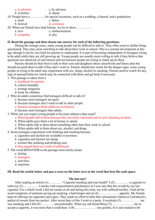 a. in advance c. by advance
b. in before d. ahead
19. People have a ………….. for special occasions, such as a wedding, a funeral, and a graduation.
a. meal c. dance
b. festival d. ceremony
20. When our friends have bad fortune, we try to show……………
a. love c. embarrassment
b. sympathy d. pity
II. Read the passage and then choose one answer for each of the following questions:
During the teenage years, many young people can be difficult to talk to. They often seem to dislike being
questioned. They may seem unwilling to talk about their work in school. This is a normal development at this
age, though it can be very hard for parents to understand. It is part of becoming independent of teenagers trying
to be adult while they are still growing up. Young people are usually more willing to talk if they believe that
questions are asked out of real interest and not because people are trying to check up on them.
Parents should do their best to talk to their sons and daughters about schoolwork and future plan but
should not push them to talk if they don’t want to. Parents should also watch for the danger signs: some young
people in trying to be adult may experiment with sex, drugs, alcohol or smoking. Parents need to watch for any
sign of unusual behavior which may be connected with these and get help if necessary.
1. This passage is taken from a
a. handbook for parents
b. school timetable
c. teenage magazine
d. book for children
2. Why do adults sometimes find teenagers difficult to talk to?
a. because most teenagers are quiet.
b. because teenagers don’t want to talk to other people.
c. because teenagers think adults are not honest.
d. because most teenagers hate adults.
3. When can you expect young people to be more talkative than usual?
a. When people talk to them because they are really interested and not just checking on them.
b. When adults give them a lot of money to spend.
c. When adults talk to them about something other than their work in school.
d. When adults talk to them about sex, alcohol, and drugs.
4. Some teenagers experiment with drinking and smoking because
a. cigarettes and alcohol are available everywhere.
b. cigarettes and alcohol are cheap.
c. women like smoking and drinking men.
d. they regard them as a mark of adulthood.
5. The word BEHAVIOR in the passage most nearly means
a. feeling.
b. teenagers.
c. activities.
d. reactions.
III. Read the article below and put a cross on the letter next to the word that best fits each space.
The last one?
After reading an article (1)…………. “Cigarette smoking and your health” I (2)………….. a cigarette to
calm my (3)…………… I smoke with concentration and pleasure as I was sure that this would by my last
cigarette. For a whole week I did not smoke at all and during this time, my wife suffered terribly. I had all the
usual symptoms of someone giving up smoking: a bad temper and an (4)……………….. appetite. My friends
kept on offering me cigarettes and cigars. They made no effort to hide their amusement whenever I produced a
packet of sweets from my pocket. After seven days of this I went to a party. Everybody (5)……………… me
was smoking and I felt (6)…………. uncomfortable. When my old friend Brian (7)………………… me to
accept a cigarette, it was more than I could bear. I (8)………………… one guiltily, lit it and smoked with
 